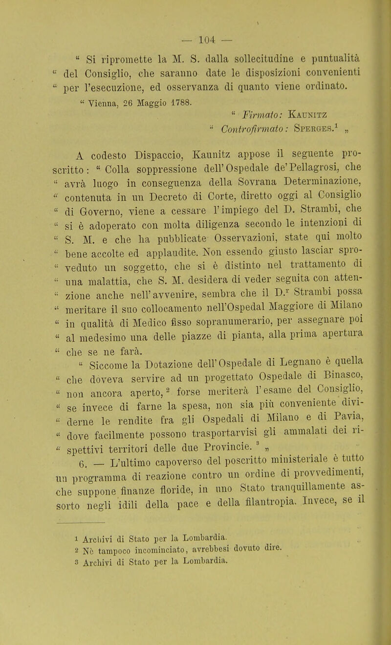  Si ripromette la M. S. dalla sollecitudine e puntualità *' del Consiglio, che saranno date le disposizioni convenienti  per l'esecuzione, ed osservanza di quanto viene ordinato.  Vienna, 26 Maggio 1788.  Firmato: Kaunitz  Controfirmato: Sperges.^ „ A codesto Dispaccio, Kaunitz appose il seguente pro- scritto : Colla soppressione dell'Ospedale de'Pellagrosi, che  avrà luogo in conseguenza della Sovrana Determinazione,  contenuta in un Decreto di Corte, diretto oggi al Consiglio  di Governo, viene a cessare l'impiego del D. Strambi, che  si è adoperato con molta diligenza secondo le intenzioni di  S. M. e che ha pubblicate Osservazioni, state qui molto  bene accolte ed applaudite. Non essendo giusto lasciar spro-  veduto un soggetto, che si è distinto nel trattamento di  una malattia, che S. M. desidera di veder seguita con atten- zione anche nell'avvenire, sembra che il D.^' Strambi possa  meritare il suo collocamento nell'Ospedal Maggiore di Milano  in qualità di Medico fisso sopranumerario, per assegnare poi « al medesimo una delle piazze di pianta, alla prima apertura  che se ne farà.  Siccome la Dotazione dell'Ospedale di Legnano è quella  clie doveva servire ad un progettato Ospedale di Binasco,  non ancora aperto, ^ forse meriterà l'esame del Consiglio, « se invece di farne la spesa, non sia piii conveniente divi-  derne le rendite fra gli Ospedali di Milano e di Pavia,  dove facilmente possono trasportarvisì gli ammalati dei ri-  spettivi territori delle due Provincie. ' „ 6. — L'ultimo capoverso del poscritto ministeriale è tutto un programma di reazione contro un ordine di provvedimenti, che suppone finanze floride, in uno Stato tranquillamente as- sorto negli idili della pace e della filantropia. Invece, se il 1 Archivi di Stato per la Lombardia. 2 Nò tampoco incominciato, avrebbesi dovuto dire.