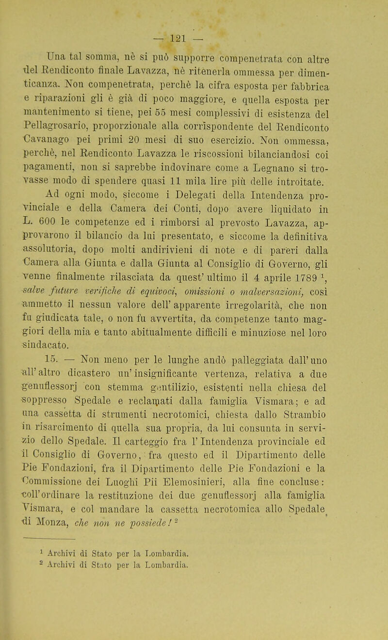 Una tal somma, nè si può supporre compenetrata con altre tlel fìencliconto finale Lavazza, nè ritenerla ommessa per dimen- ticanza. Non compenetrata, perchè la cifra esposta per fabbrica e riparazioni gli è già di poco maggiore, e quella esposta per mantenimento si tiene, pei 55 mesi complessivi di esistenza del Pellagrosario, proporzionale alla corrispondente del Eendiconto Oavanago pei primi 20 mesi di suo esercizio. Non ommessa, perchè, nel Eendiconto Lavazza le riscossioni bilanciandosi coi pagamenti, non si saprebbe indovinare come a Legnano si tro- vasse modo di spendere quasi 11 mila lire più delle introitate. Ad ogni modo, siccome i Delegati della Intendenza pro- vinciale e della Camera dei Conti, dopo avere liquidato in L. 600 le competenze ed i rimborsi al prevosto Lavazza, ap- provarono il bilancio da lui presentato, e siccome la definitiva assolutoria, dopo molti andirivieni di note e di pareri dalla Camera alla Giunta e dalla Giunta al Consiglio di Governo, gli venne finalmente rilasciata da quest' ultimo il 4 aprile 1789 \ salve future verifiche di equivoci, omissioni o malversazioni, cosi ammetto il nessun valore dell' apparente irregolarità, che non fu giudicata tale, o non fu avvertita, da competenze tanto mag- giori della mia e tanto abitualmente difficili e minuziose nel loro sindacato. 15. — Non meno per le lunghe andò palleggiata dall'uno all'altro dicastero un'insignificante vertenza, relativa a due genuflessorj con stemma gentilizio, esistenti nella chiesa del soppresso Spedale e reclaiuati dalla famiglia Vismara; e ad una cassetta di strumenti necrotomici, chiesta dallo Strambio in risarcimento di quella sua propria, da lui consunta in servi- zio dello Spedale. Il carteggio fra l'Intendenza provinciale ed il Consiglio di Governo, fra questo ed il Dipartimento delle Pie Fondazioni, fra il Dipartimento delle Pie Fondazioni e la Commissione dei Luoghi Pii Elemosinieri, alla fine concluse : ■coir ordinare la restituzione dei due genuflessorj alla famiglia Vismara, e col mandare la cassetta necrotomica allo Spedale^ •di Monza, che non ne possiede ! - ^ Archivi di Stato per la Lombardia.