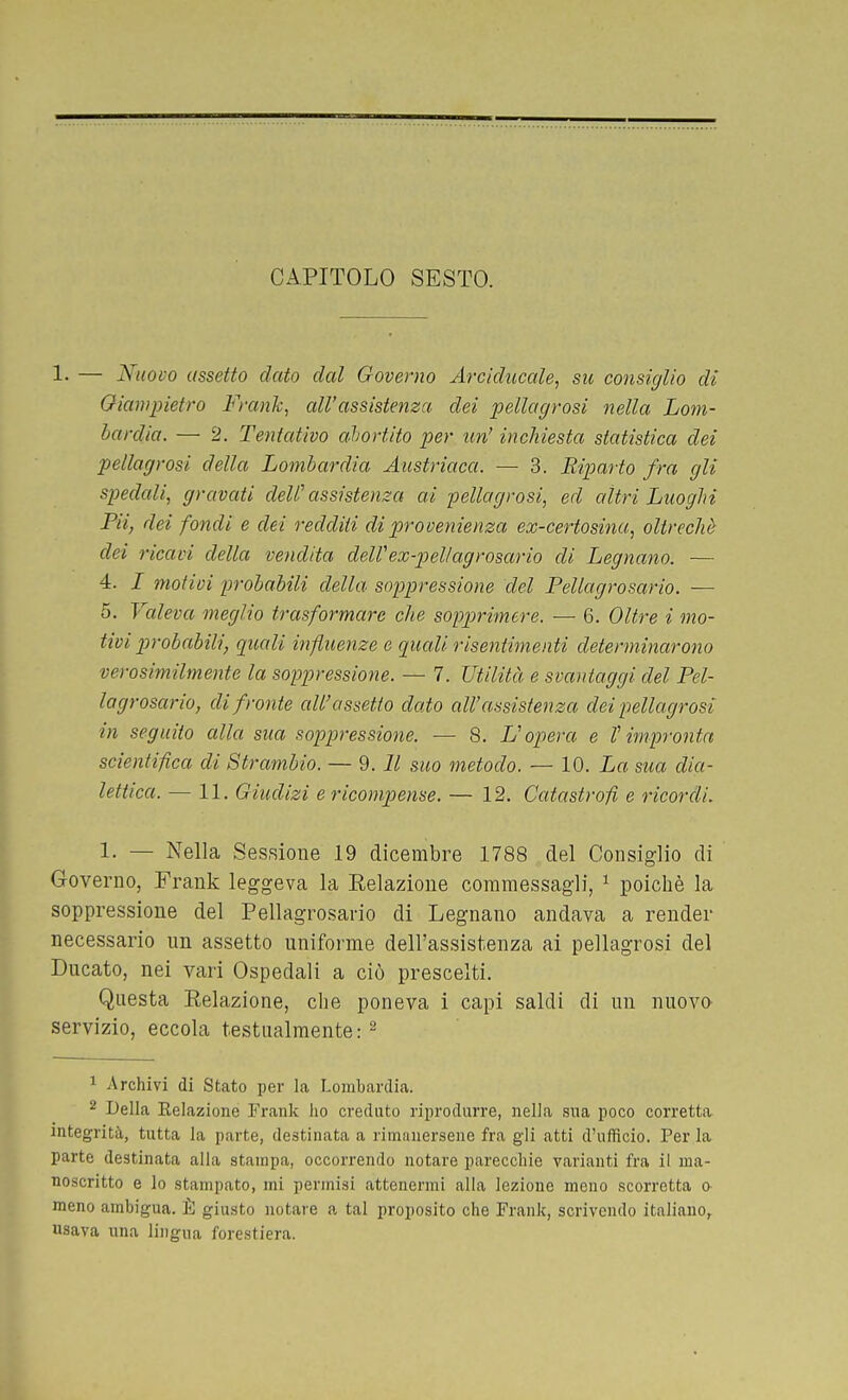 CAPITOLO SESTO. !• — Nuovo assetto dato dal Governo Arciducale, su consiglio di Oiampietro Frank, all'assistenza dei pellagrosi nella Lom- bardia. — 2. Tentativo abortito per tm' inchiesta statistica dei pellagrosi della Lombardia Austriaca. — 3. Riparto fra gli spedali, gravati dell'assistenza ai pellagrosi, ed altri Luoghi FU, dei fondi e dei redditi di provenienza ex-certosina, oltreché dei ricavi della vendita delVex-pellagrosario di Legnano. ~ 4. I motivi p-obabili della soppressione del Pellagrosario. — 5. Valeva meglio trasformare che sopprimere. — 6. Oltre i mo- tivi probabili, quali influenze e quali risentimenti determinarono verosimilmente la soppressione. — 7. Utilità e svantaggi del Fel- lagrosario, di fronte all'assetto dato all'assistenza dei pellagrosi in seguito alla sua soppressione. — 8. L'opera e V impronta scientifica di Strambio. — 9. Il suo metodo. — 10. La sua dia- lettica. — 11. Giudizi e ricompense. — 12. Catastrofi e ricordi. 1. — Nella Sessione 19 dicembre 1788 del Consiglio di Governo, Frank leggeva la Eelazione commessagli, ^ poiché la soppressione del Pellagrosario di Legnano andava a render necessario nn assetto uniforme dell'assistenza ai pellagrosi del Ducato, nei vari Ospedali a ciò prescelti. Questa Eelazione, che poneva i capi saldi di un nuovo servizio, eccola testualmente: ^ 1 Archivi di Stato per la Lombardia. 2 Della Relazione Frank ho creduto riprodurre, nella sua poco corretta integrità, tutta la parte, destinata a rimanersene fra gli atti d'ufficio. Per la parte destinata alia stampa, occorrendo notare parecchie varianti fra il ma- noscritto e lo stampato, mi permisi attenermi alla lezione meno scorretta a meno ambigua. È giusto notare a tal proposito che Frank, scrivendo italiano, usava nna lingua forestiera.