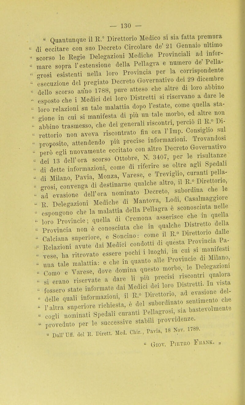  Quantunque il R. Direttorio Medico si sia fatta premura di eccitare con suo Decreto Circolare de' 21 Gennaio ultimo scorso le Regie Delegazioni Mediche Provinciali ad infor- mare sopra l'estensione della Pellagra e numero de Pella- grosi esistenti nella loro Provincia per la corrispondente Esecuzione del pregiato Decreto Governativo dei 29 dicembre dello scorso anno 1788, pure atteso clie altre di loro abbino esposto che i Medici dei loro Distretti si riservano a dare le loro relazioni su tale malattia dopo l'estate, come quella sta- . gione in cui si manifesta di più im tale morbo, ed altre non abbino trasmesso, che dei generali riscontri, perciò il R. Di- ' rettorie non aveW riscontrato fin ora l'Imp. Consiglio su ■ proposito, attendendo piìi precise informazioni. Trovandos ■ però egli nuovamente eccitato con altro Decreto Governativo  de 13 dell'ora scorso Ottobre, N. 3407, per le risultanze .. d de te informazioni, come di riferire se oltre agli Spedali (u utiiuc » ' „ varoee p Trevi<' io, curanti pella- cU Milano, Pavia, Monza, Vaiese e i'»» ■ „. ' ;„ - 2rosi convenga di destinarne qualclie altro, i »■ D'^™»' ad evasione dell'ora nominato Decreto, subordina clie le  E Wioni Mediclie di Mantova, Lodi, Casalmagg.o ^ ^spo^igono die la malattia della Pellagra è sconosciuta n^^^^^^^^  oi' Provincie; quella di Cremona «^^J ^^/J/;, « Provincia non . ^^^^^^Z:f^^^ ^ « Calciana superiore, e Soncino. come ii . „ . Relazioni avute dai Medici condotti d. .^««s'-f' f ^j^''^;  vose ha ritrovato essere pochi i InogM, m J™ . Ta 'tafe malattia: e che in guanto alle ^-uKie d M n^^^  si erano riservate a ciaie n ijui y . LLo state informate ^ai Medici d..™ ^^^^ . delle quali informazioni sentimento clie l'altra superiore richiesta, e ^if*'™'?'t^volmente cogli nominati Spedali curanti Pellagrosi, a baste^ ol preveduto per le successive stabili provvidenze. « Dall'Uff. .lei E. Dit.tt. Med. Clùr., P.'.via. 18 Nov. 1789.  Giov. Pietro FuaìsK. „