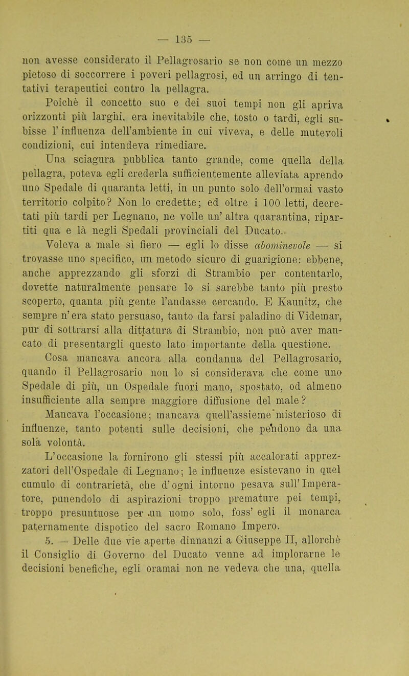 non avesse considerato il Pellagrosario se non come un mezzo pietoso di soccorrere i poveri pellagrosi, ed un arringo di ten- tativi terapeutici contro la pellagra. Poiché il concetto suo e dei suoi tempi non gii apriva orizzonti più larghi, era inevitabile che, tosto o tardi, egli su- bisse r influenza dell'ambiente in cui viveva, e delle mutevoli condizioni, cui intendeva rimediare. Una sciagura pubblica tanto grande, come quella della pellagra, poteva egli crederla sufficientemente alleviata aprendo uno Spedale di quaranta letti, in un punto solo dell'ormai vasto territorio colpito? Non lo credette; ed oltre i 100 letti, decre- tati più tardi per Legnano, ne volle un' altra quarantina, ripar- titi qua e là negli Spedali provinciali del Ducato. Voleva a male sì fiero — egli lo disse abominevole — si trovasse uno specifico, un metodo sicuro di guarigione: ebbene, anche apprezzando gli sforzi di Strambio per contentarlo, dovette naturalmente pensare lo si sarebbe tanto più presto scoperto, quanta più gente l'andasse cercando. E Kaunitz, che sempre n'era stato persuaso, tanto da farsi paladino di Videmar, pur di sottrarsi alla dittatura di Strambio, non può aver man- cato di presentargli questo lato importante della questione. Cosa mancava ancora alla condanna del Pellagrosario, quando il Pellagrosario non lo si considerava che come uno Spedale di più, un Ospedale fuori mano, spostato, od almeno insufficiente alla sempre maggiore diffusione del male? Mancava l'occasione; mancava quell'assieme'misterioso di influenze, tanto potenti sulle decisioni, che pe^idono da una sola volontà. L'occasione la fornirono gli stessi più accalorati apprez- zatori dell'Ospedale di Legnano ; le influenze esistevano in quel cumulo di contrarietà, che d'ogni intorno pesava sull'Impera- tore, punendolo di aspirazioni troppo premature pei tempi, troppo presuntuose pei- .un uomo solo, foss' egli il monarca paternamente dispotico del sacro Romano Impero. 5. — Delle due vie aperte dinnanzi a Giuseppe II, allorché il Consiglio di Governo del Ducato venne ad implorarne le decisioni beneficile, egli oramai non ne vedeva che una, quella