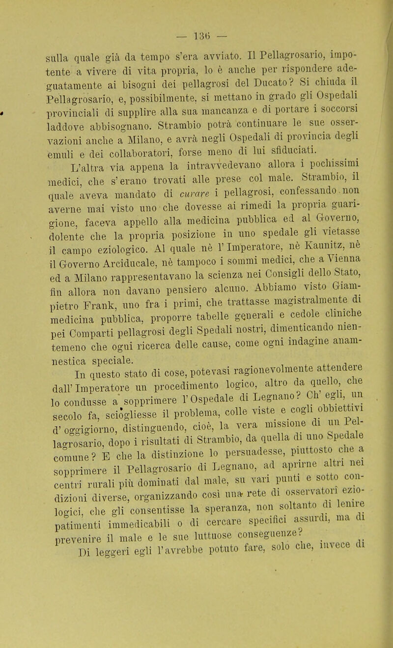 13(3 — sulla quale già da tempo s'era avviato. Il Pellagrosario, impo- tente a vivere di vita propria, lo è anche per rispondere ade- guatamente ai bisogni dei pellagrosi del Ducato? Si chiuda il Pellagrosario, e, possibilmente, si mettano in grado gli Ospedali provinciali di supplire alla sua mancanza e di portare i soccorsi laddove abbisognano. Strambio potrà continuare le sue osser- vazioni anche a Milano, e avrà negli Ospedali di provincia degli emuli e dei collaboratori, forse meno di lui sfiduciati. L'altra via appena la intravvedevano allora i pochissimi medici, che s'erano trovati alle prese col male. Strambio, il quale aveva mandato di curare i pellagrosi, confessando. non averne mai visto uno che dovesse ai rimedi la propria guari- gione, faceva appello alla medicina pubblica ed al Governo, dolente che la propria posizione in uno spedale gli vietasse il campo eziologico. Al quale nè l'Imperatore, nè Kaunitz, nè il Governo Arciducale, nè tampoco i sommi medici, che a Vienna ed a Milano rappresentavano la scienza nei Consigli dello Stato, iìn allora non davano pensiero alcuno. Abbiamo visto Giam- pietro Frank, uno fra i primi, che trattasse magistralmente di medicina pubblica, proporre tabelle generali e cedole cliniche pei Comparti pellagrosi degli Spedali nostri, dimenticando nien- temeno che ogni ricerca delle cause, come ogni indagine anam- nestica speciale. In questo stato di cose, potevasi ragionevolmente attendeie dall'Imperatore un procedimento logico, altro da quello che lo condusse a sopprimere l'Ospedale di Legnano? Ch egli un secolo fa, sciogliesse il problema, colle viste e cogli obbiettivi d' oggigiorno, distinguendo, cioè, la vera missione di un Pel- lagrosario, dipo i risultati di Strambio, da quella di u0 Spedai comune^ E che la distinzione lo persuadesse, piuttosto che a sopprimere il Pellagrosario di Legnano, ad aprirne a tri nei centri rurali più dominati dal male, su vari punti e sotto con- dizioni diverse, organizzando così una, rete di of«7^t«ri ezio- logici, che gli consentisse la speranza, non soltanto di leniie patimenti immedicabili o di cercare specifici assurdi, ma di prevenire il male e le sue luttuose conseguenze _ Di leggeri egli l'avrebbe potuto fare, solo che, invece di