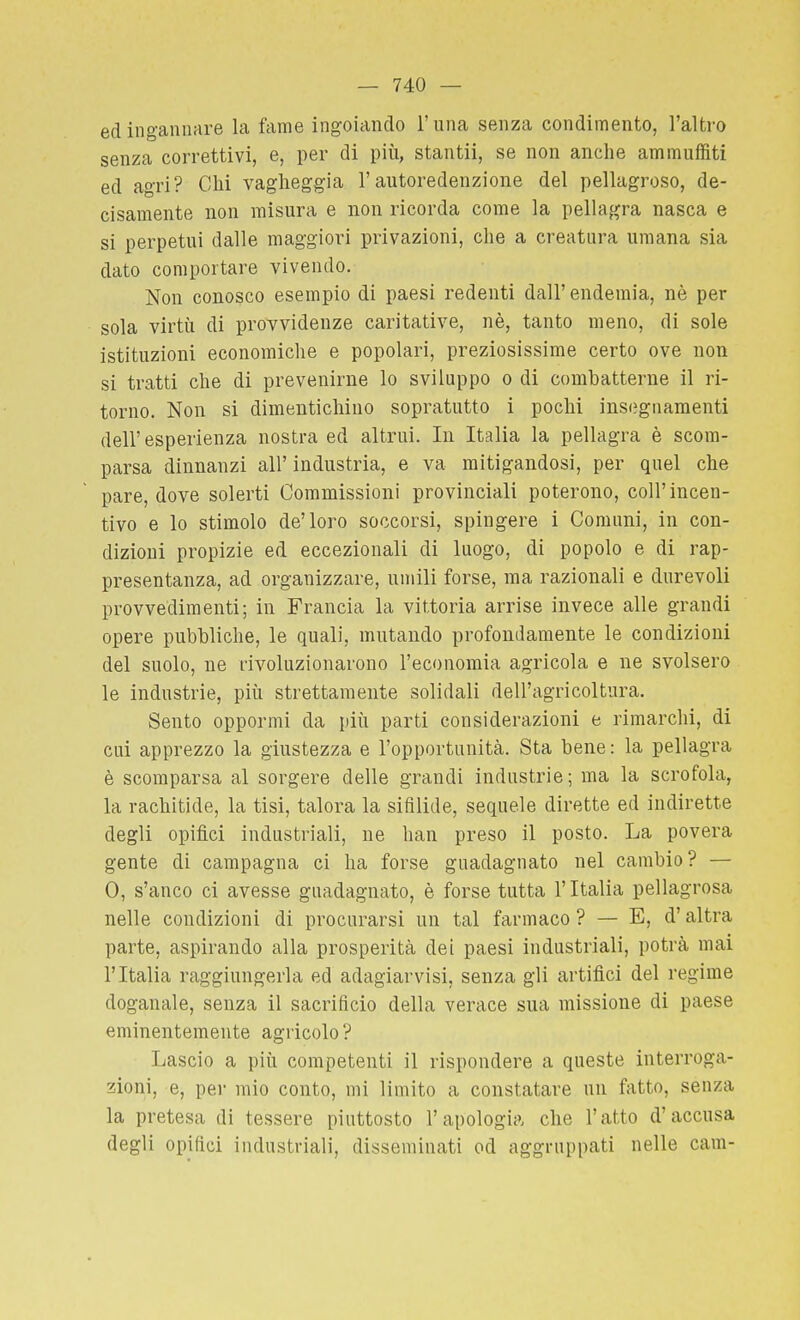 ed ingannare la fame ingoiando l'una senza condimento, l'altro senza correttivi, e, per di più, stantii, se non anche ammuffiti ed agri? Chi vagheggia l'autoredenzione del pellagroso, de- cisamente non misura e non ricorda come la pellaj^ra nasca e si perpetui dalle maggiori privazioni, che a creatura umana sia dato comportare vivendo. Non conosco esempio di paesi redenti dall' endemia, nè per sola virtù di provvidenze caritative, nè, tanto meno, di sole istituzioni economiche e popolari, preziosissime certo ove non si tratti che di prevenirne lo sviluppo o di combatterne il ri- torno. Non si dimentichino sopratutto i pochi insegnamenti dell'esperienza nostra ed altrui. In Italia la pellagra è scom- parsa dinnanzi all' industria, e va mitigandosi, per quel che pare, dove solerti Commissioni provinciali poterono, coli'incen- tivo e lo stimolo de'loro soccorsi, spingere i Comuni, in con- dizioni propizie ed eccezionali di luogo, di popolo e di rap- presentanza, ad organizzare, umili forse, ma razionali e durevoli provvedimenti; in Francia la vittoria arrise invece alle grandi opere pubbliche, le quali, mutando profondamente le condizioni del suolo, ne rivoluzionarono l'economia agricola e ne svolsero le industrie, più strettamente solidali dell'agricoltura. Sento oppormi da più parti considerazioni e rimarchi, di cui apprezzo la giustezza e l'opportunità. Sta bene : la pellagra è scomparsa al sorgere delle grandi industrie; ma la scrofola, la rachitide, la tisi, talora la sifilide, sequele dirette ed indirette degli opifìci industriali, ne han preso il posto. La povera gente di campagna ci ha forse guadagnato nel cambio? — 0, s'anco ci avesse guadagnato, è forse tutta l'Italia pellagrosa nelle condizioni di procurarsi un tal farmaco ? — E, d'altra parte, aspirando alla prosperità dei paesi industriali, potrà mai l'Italia raggiungerla ed adagiarvisi, senza gii artifìci del regime doganale, senza il sacrificio della verace sua missione di paese eminentemente agricolo ? Lascio a più competenti il rispondere a queste interroga- zioni, e, per mio conto, mi limito a constatare un fatto, senza la pretesa di tessere piuttosto l'apologia che l'atto d'accusa degli opifici industriali, disseminati od aggruppati nelle cam-