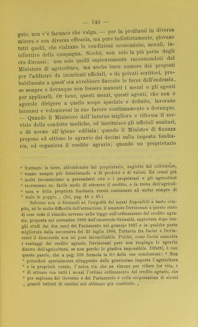 ffato, non v'è farmaco che valga, - per la profilassi in diversa misura e con diversa efficacia, ma pure indistintamente, giovano tutti quelli, die rialzano le condizioni economiclie, morali in- tellettive della campagna. Sicché, non solo la più parte degli ora discussi; non solo quelli sapientemente raccomandati dal Ministero di agricoltura, ma anche buon numero dei proposti per l'addietro da incaricati ufficiali, o da privati scrittori, pro- babilmente a qnest' ora avrebbero fiaccate le forze dell'endemia, se sempre e dovunque non fossero mancati i mezzi e gli agenti per applicarli. Or bene, questi mezzi, questi agenti, che non è agevole dirigere a quello scopo speciale e definito, lavorano inconsci e volonterosi in suo favore continuamente e dovunque. — Quando il Ministero dell'interno migliora e riforma il ser- vizio delle condotte mediche, od instituisce gli ufficiali sanitari, 0 dà norme all'igiene edilizia; quando il Ministro di finanza propone ed ottiene lo sgravio dei decimi sulla imposta fondia- ria, od organizza il credito agrario; quando un proprietario « frattanto le terre, abbondonate dal proprietario, neglette dal coltivatore,  vanno sempre più deteriorando e di prodotti e di valore. Ed ormai già,  molti incominciano a persuadersi che o i proprietari e gli agricoltori « troveranno un facile modo di ottenere il credito, o la mina dell'agricol-  tura e della proprietà fondiaria rurale continuerà ad andar sempre di  male in peggio. „ (Ivi, pag. 44 e 45.) Sebbene non si dissimuli nè l'esiguità dei mezzi disponibili a tanto còm- pito, nè le molte difficoltà dell'attuazione, il senatore Devincenzi a questo stato di cose vede il rimedio sovrano nella legge sull'ordinamento del credito agra- rio, proposta nel novembre 1886 dall'onorevole Grimaldi, approvata dopo lun- ghi studi dai due rami del Parlamento nel gennajo 1887 e in qualche parte migliorata dalla successiva del 23 luglio 1888. Tuttavia fra Jacini e Devin- cenzi il disaccordo non mi pare inconciliabile. Poiché, come Jacini ammette i vantaggi del credito agrario, Devincenzi pare non respinga lo sgravio diretto dell'agricoltura, se non perchè lo giudica impossibile. Difatti, è con queste parole, che a pag. 108 formola la 2.a delie sue conclusioni :  Non  potendosi specialmente alleggerire delle gravissime imposte 1' agricoltura  e la proprietà rurale, l'unica via che ne rimane per ridare lor vita, c  di attuare con tutti i mezzi l'ottimo ordinamento del credito agrario, che  per sapienza del Governo e del Parlamento e colla cooperazione di alcuni „ grandi istituti di credito noi abbiamo già costituito. „