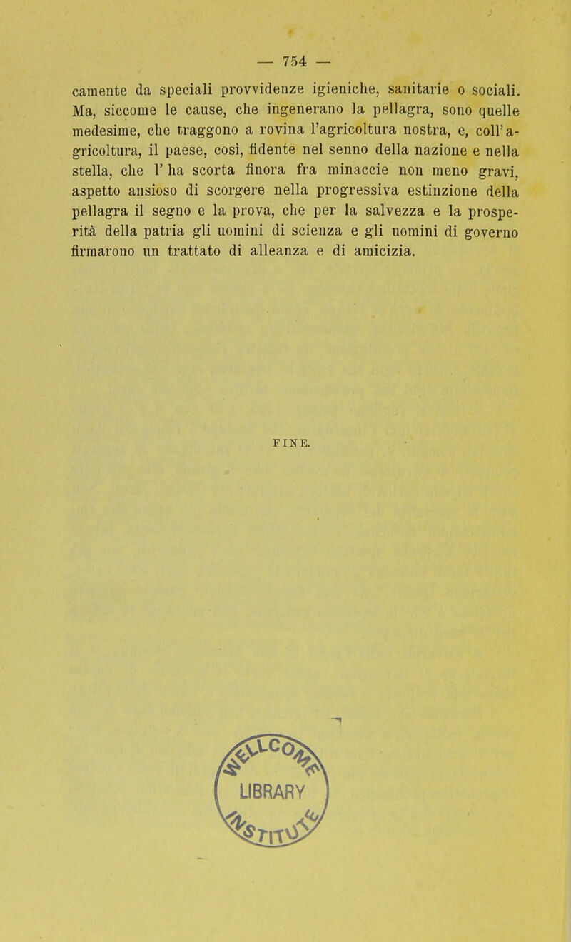 camente da speciali provvidenze igieniche, sanitarie o sociali. Ma, siccome le cause, che ingenerano la pellagra, sono quelle medesime, che traggono a rovina l'agricoltura nostra, e, coll'a- gricoltura, il paese, così, fidente nel senno della nazione e nella stella, che 1' ha scorta finora fra minacele non meno gravi, aspetto ansioso di scorgere nella progressiva estinzione della pellagra il segno e la prova, che per la salvezza e la prospe- rità della patria gli uomini di scienza e gli uomini di governo firmarono un trattato di alleanza e di amicizia. FINE.