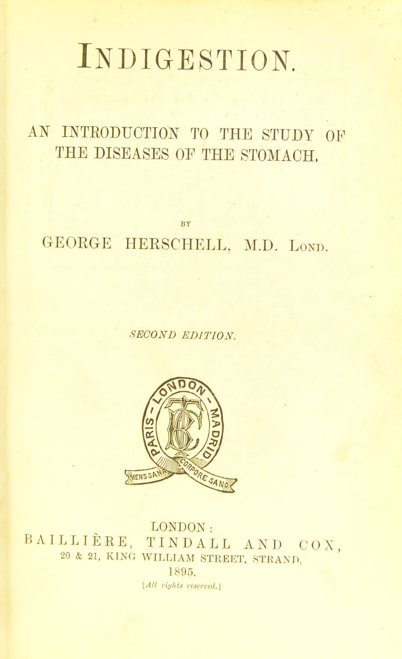 Indigestion. AN INTEODUCTION TO THE STUDY OF THE DISEASES OE THE STOMACH. GEORGE HEESCHELL, M.D. Lond. SECOND EDITION. LONDON: BAILLTERE, TINDALL AND COX, 20 & 21, KIN(J WILLIAM STREIOT, STEAND. 1895, [AH riylils re)CTVcd.\