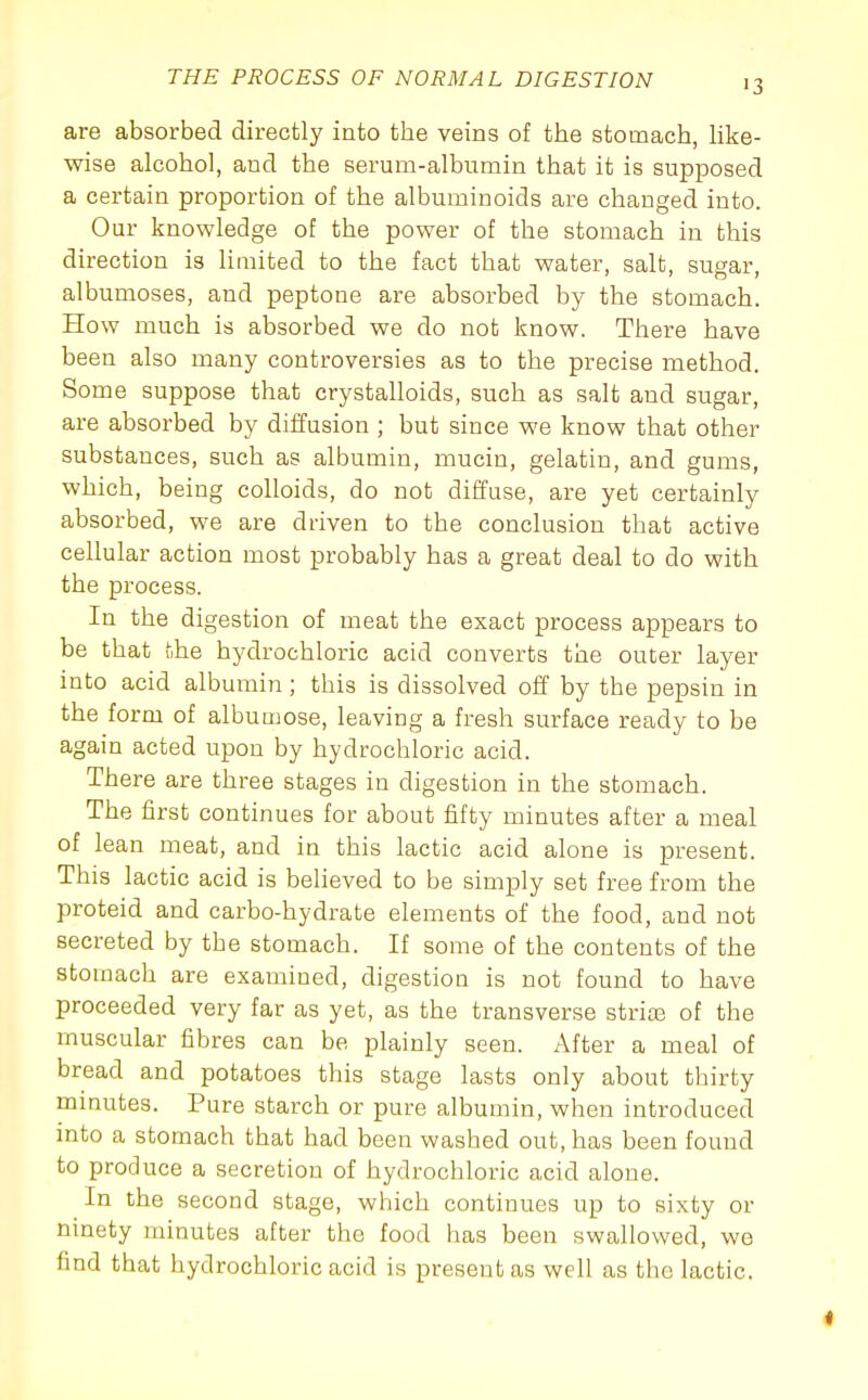 •3 are absorbed directly into the veins of the stomach, Uke- wise alcohol, and the serum-albumin that it is supposed a certain proportion of the albuminoids are changed into. Our knowledge of the power of the stomach in this direction is limited to the fact that water, salt, sugar, albumoses, and peptone are absorbed by the stomach. How much is absorbed we do not know. There have been also many controversies as to the precise method. Some suppose that crystalloids, such as salt and sugar, are absorbed by diffusion ; but since we know that other substances, such as albumin, mucin, gelatin, and gums, which, being colloids, do not diffuse, are yet certainly absorbed, we are driven to the conclusion that active cellular action most probably has a great deal to do with the process. In the digestion of meat the exact process appears to be that the hydrochloric acid converts the outer layer into acid albumin ; this is dissolved off by the pepsin in the form of albumose, leaving a fresh surface ready to be again acted upon by hydrochloric acid. There are three stages in digestion in the stomach. The first continues for about fifty minutes after a meal of lean meat, and in this lactic acid alone is present. This lactic acid is believed to be simply set free from the proteid and carbo-hydrate elements of the food, and not secreted by the stomach. If some of the contents of the stomach are examined, digestion is not found to have proceeded very far as yet, as the transverse strias of the muscular fibres can be plainly seen. After a meal of bread and potatoes this stage lasts only about thirty minutes. Pure starch or pure albumin, when introduced into a stomach that had been washed out, has been found to produce a secretion of hydrochloric acid alone. In the second stage, which continues up to sixty or ninety minutes after the food has been swallowed, we find that hydrochloric acid is present as well as the lactic.