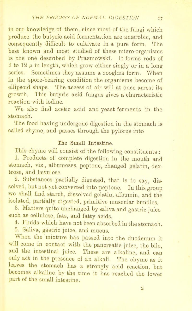 in our knowledge of them, since most of the fungi which produce the butyric acid fermentation are anserobic, and consequently difficult to cultivate in a pure form. The best known and most studied of these micro-organisms is the one described by Prazmowski. It forms rods of 2 to 12 /X in length, which grow either singly or in a long series. Sometimes they assume a zoogloea form. When in the spore-bearing condition the organisms become of ellipsoid shape. The access of air will at once arrest its growth. This butyric acid fungus gives a characteristic reaction with iodine. We also find acetic acid and yeast ferments in the stomach. The food having undergone digestion in the stomach is called chyme, and passes through the pylorus into The Small Intestine. This chyme will consist of the following constituents : 1. Products of complete digestion in the mouth and stomach, viz., albumoses, peptone, changed gelatin, dex- trose, and laevulose. 2. Substances partially digested, that is to say, dis- solved, but not yet converted into peptone. In this group we shall find starch, dissolved gelatin, albumin, and the isolated, partially digested, primitive muscular bundles. 3. Matters quite unchanged by saliva and gastric juice such as cellulose, fats, and fatty acids. 4. Fluids which have not been absorbed in the stomach. 5. Saliva, gastric juice, and mucus. When the mixture has passed into the duodenum it will come in contact with the pancreatic juice, the bile, and the intestinal juice. These are alkaUne, and can only act in the presence of an alkali. The chyme as it leaves the stomach has a strongly acid reaction, but becomes alkaline by the time it has reached the lower part of the small intestine. 2