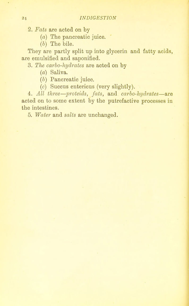 2. Fats are acted on by (a) The pancreatic juice. (b) The bile. They are partly split up into glycerin and fatty acids, are emulsij&ed and saponified. 3. The carbo-hydrates are acted on by (a) Saliva. (b) Pancreatic juice. (c) Succus entericus (very slightly). 4. All three—proteicls, fats, and carbo-hydrates—are acted on to some extent by the putrefactive processes in the intestines. 5. Water and salts are unchanged.