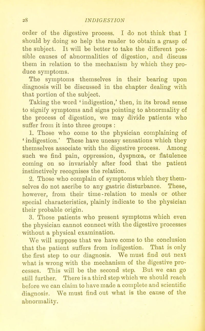 order of the digestive process. I do not think that I should by doing so help the reader to obtain a grasp of the subject. It will be better to take the different pos- sible causes of abnormalities of digestion, and discuss them in relation to the mechanism by which they pro- duce symptoms. The symptoms themselves in their bearing upon diagnosis will be discussed in the chapter dealing with that portion of the subject. Taking the word 'indigestion,' then, in its broad sense to signify symptoms and signs pointing to abnormality of the process of digestion, we may divide patients who suffer from it into three groups : 1. Those who come to the physician complaining of ' indigestion.' These have uneasy sensations which they themselves associate with the digestive process. Among such we find pain, oppression, dyspnoea, or flatulence coming on so invariably after food that the patient instinctively recognises the relation. 2. Those who complain of symptoms which they them- selves do not ascribe to any gastric disturbance. These, however, from their time-relation to meals or other special characteristics, plainly indicate to the physician their probable origin. 3. Those patients who present symptoms which even the physician cannot connect with the digestive processes without a physical examination. We will suppose that we have come to the conclusion that the patient suffers from indigestion. That is only the first step to our diagnosis. We must find out next what is wrong with the mechanism of the digestive pro- cesses. This will be the second step. But we can go still further. There is a third step which we should reach before we can claim to have made a complete and scientific diagnosis. We must find out what is the cause of the abnormality.