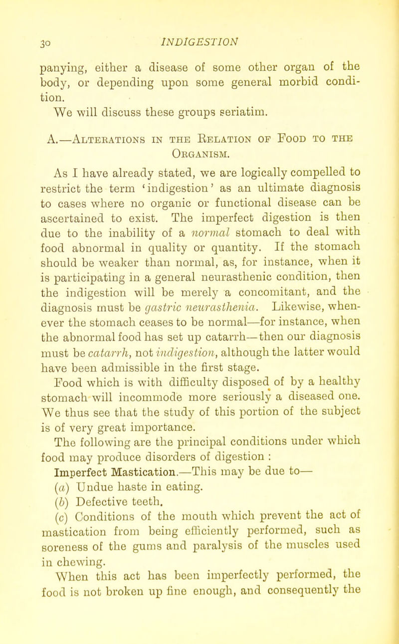 panying, either a disease of some other organ of the body, or depending upon some general morbid condi- tion. We will discuss these groups seriatim. A.—Alteeations in the Eelation op Food to the ORaANISM. As I have already stated, we are logically compelled to restrict the term 'indigestion' as an ultimate diagnosis to cases where no organic or functional disease can be ascertained to exist. The imperfect digestion is then due to the inability of a normal stomach to deal with food abnormal in quality or quantity. If the stomach should be weaker than normal, as, for instance, when it is participating in a general neurasthenic condition, then the indigestion will be merely a concomitant, and the diagnosis must be gastric neiirasthenia. Likewise, when- ever the stomach ceases to be normal—for instance, when the abnormal food has set up catarrh—then our diagnosis must hQ catarrh, not indigestion, although the latter would have been admissible in the first stage. Food which is with difficulty disposed of by a healthy stomach will incommode more seriously a diseased one. We thus see that the study of this portion of the subject is of very great importance. The following are the principal conditions under which food may produce disorders of digestion : Imperfect Mastication.—This may be due to— (a) Undue haste in eating. (b) Defective teeth. (c) Conditions of the mouth which prevent the act of mastication from being efficiently performed, such as soreness of the gums and paralysis of the muscles used in chewing. When this act has been imperfectly performed, the food is not broken up fine enough, and consequently the