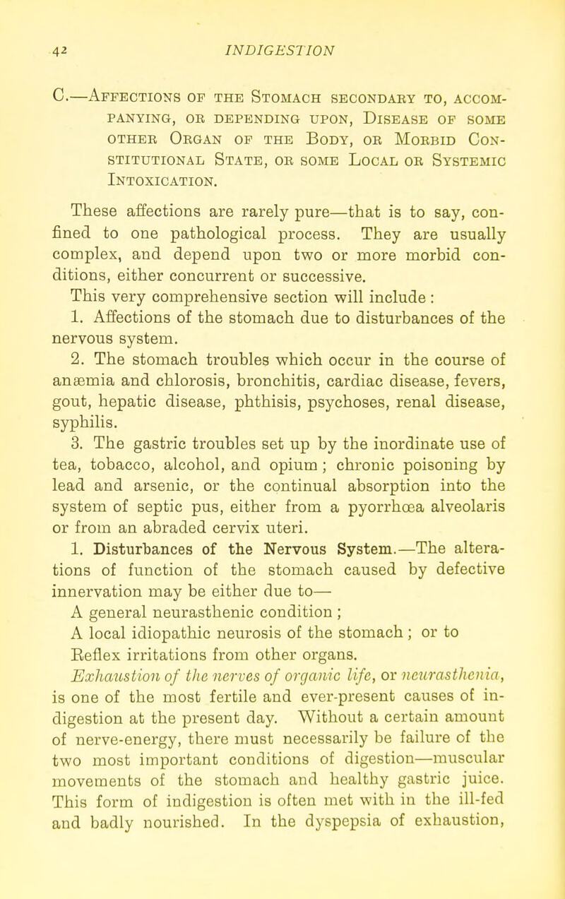 C.—Affections of the Stomach secondary to, accom- panying, OR DEPENDING UPON, DISEASE OF SOME OTHER Organ of the Body, or Morbid Con- stitutional State, or some Local or Systemic Intoxication. These affections are rarely pure—that is to say, con- fined to one pathological process. They are usually complex, and depend upon two or more morbid con- ditions, either concurrent or successive. This very comprehensive section will include: 1. Affections of the stomach due to disturbances of the nervous system. 2. The stomach troubles which occur in the course of anaemia and chlorosis, bronchitis, cardiac disease, fevers, gout, hepatic disease, phthisis, psychoses, renal disease, syphilis. 3. The gastric troubles set up by the inordinate use of tea, tobacco, alcohol, and opium; chronic poisoning by lead and arsenic, or the continual absorption into the system of septic pus, either from a pyorrhoea alveolaris or from an abraded cervix uteri. 1. Disturbances of the Nervous System.—The altera- tions of function of the stomach caused by defective innervation may be either due to— A general neurasthenic condition ; A local idiopathic neurosis of the stomach; or to Eeflex irritations from other organs. Exhaustion of the nerves of organic life, or neurasthenia, is one of the most fertile and ever-present causes of in- digestion at the present day. Without a certain amount of nerve-energy, there must necessarily be failure of the two most important conditions of digestion—muscular movements of the stomach and healthy gastric juice. This form of indigestion is often met with in the ill-fed and badly nourished. In the dyspepsia of exhaustion.