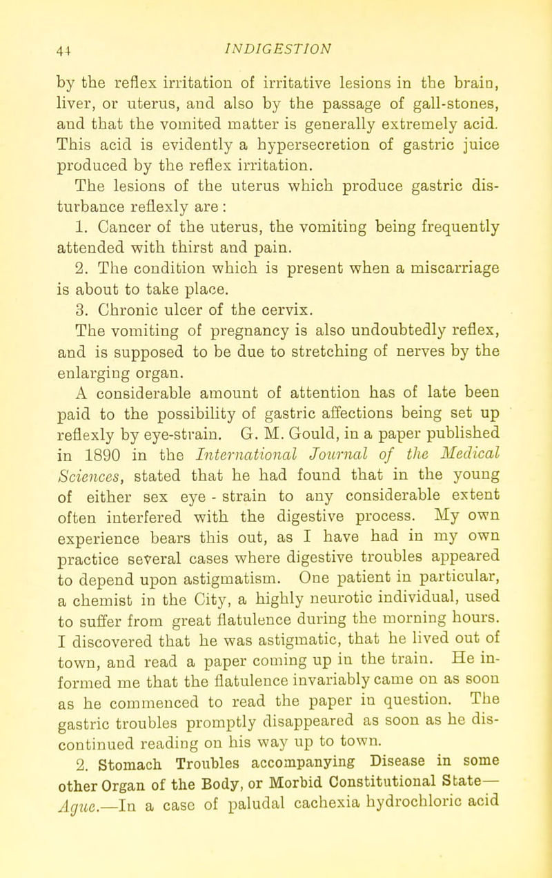 by the reflex irritation of irritative lesions in the brain, liver, or uterus, and also by the passage of gall-stones, and that the vomited matter is generally extremely acid. This acid is evidently a hypersecretion of gastric juice produced by the reflex irritation. The lesions of the uterus which produce gastric dis- turbance reflexly are: 1. Cancer of the uterus, the vomiting being frequently attended with thirst and pain. 2. The condition which is present when a miscarriage is about to take place. 3. Chronic ulcer of the cervix. The vomiting of pregnancy is also undoubtedly reflex, and is supposed to be due to stretching of nerves by the enlarging organ. A considerable amount of attention has of late been paid to the possibility of gastric affections being set up reflexly by eye-strain. G. M. Gould, in a paper published in 1890 in the International Journal of the Medical Sciences, stated that he had found that in the young of either sex eye - strain to any considerable extent often interfered with the digestive process. My own experience bears this out, as I have had in my own practice several cases where digestive troubles appeared to depend upon astigmatism. One patient in particular, a chemist in the City, a highly neurotic individual, used to suffer from great flatulence during the morning hours. I discovered that he was astigmatic, that he lived out of town, and read a paper coming up in the train. He in- formed me that the flatulence invariably came on as soon as he commenced to read the paper in question. The gastric troubles promptly disappeared as soon as he dis- continued reading on his way up to town. 2. Stomach Troubles accompanying Disease in some other Organ of the Body, or Morbid Constitutional State— Ag^ie.—ln a case of paludal cachexia hydrochloric acid