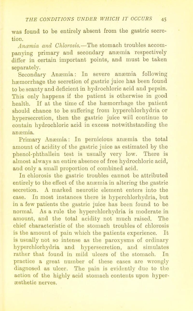 was found to be entirely absent from the gastric secre- tion. Ancemia and Chlorosis.—The stomach troubles accom- panying primary and secondary anaemia respectively diiifer in certain important points, and must be taken separately. Secondary Anaemia: In severe anaemia following haemorrhage the secretion of gastric juice has been found to be scanty and deficient in hydrochloric acid and pepsin. This only happens if the patient is otherwise in good health. If at the time of the haemorrhage the patient should chance to be suffering from hyperchlorhydria or hypersecretion, then the gastric juice will continue to contain hydrochloric acid in excess notwithstanding the anaemia. Primary Anaemia: In pernicious anaemia the total amount of acidity of the gastric juice as estimated by the phenol-phthallein test is usually very low. There is almost always an entire absence of free hydrochloric acid, and only a small proportion of combined acid. In chlorosis the gastric troubles cannot be attributed entirely to the effect of the anaemia in altering the gastric secretion. A marked neurotic element enters into the case. In most instances there is hyperchlorhydria, but in a few patients the gastric juice has been found to be normal. As a rule the hyperchlorhydria is moderate in amount, and the total acidity not much raised. The chief characteristic of the stomach troubles of chlorosis is the amount of pain which the patients experience. It is usually not so intense as the paroxysms of ordinary hyperchlorhydria and hypersecretion, and simulates rather that found in mild ulcers of the stomach. In practice a great number of these cases are wrongly diagnosed as ulcer. The pain is evidently duo to tlie action of the highly acid stomach contents upon hyper- aesthetic nerves.