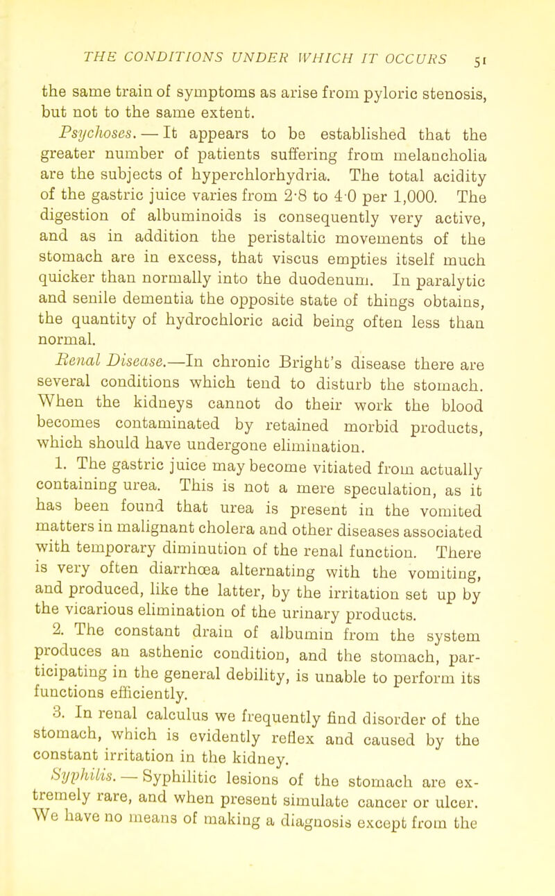 the same train of symptoms as arise from pyloric stenosis, but not to the same extent. Psychoses. — It appears to be established that the greater nmnber of patients suffering from melancholia are the subjects of hyperchlorhydria. The total acidity of the gastric juice varies from 2-8 to 4-0 per 1,000. The digestion of albuminoids is consequently very active, and as in addition the peristaltic movements of the stomach are in excess, that viscus empties itself much quicker than normally into the duodenum. In paralytic and senile dementia the opposite state of things obtains, the quantity of hydrochloric acid being often less than normal. Benal Disease.—In chronic Brighfc's disease there are several conditions which tend to disturb the stomach. When the kidneys cannot do their work the blood becomes contaminated by retained morbid products, which should have undergone elimination. 1. The gastric juice may become vitiated from actually containing urea. This is not a mere speculation, as it has been found that urea is present in the vomited matters in malignant cholera and other diseases associated with temporary diminution of the renal function. There is very often diarrhoea alternating with the vomiting, and produced, like the latter, by the irritation set up by the vicarious ehmination of the urinary products. 2. The constant drain of albumm from the system produces an asthenic condition, and the stomach, par- ticipating in the general debihty, is unable to perform its functions efficiently. 3. In renal calculus we frequently find disorder of the stomach, which is evidently reflex and caused by the constant irritation in the kidney. Syphilis. —Syphilitic lesions of the stomach are ex- tremely rare, and when present simulate cancer or ulcer. We have no means of making a diagnosis except from the