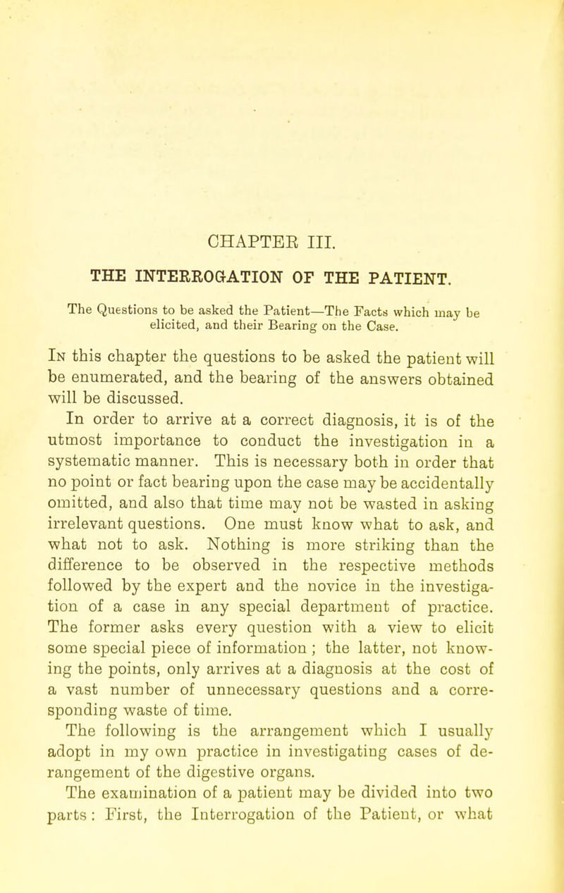 CHAPTEE III. THE INTERROGATION OF THE PATIENT. The Questions to be asked the Patient—The Facts which may be elicited, and their Bearing on the Case. In this chapter the questions to be asked the patient will be enumerated, and the bearing of the answers obtained will be discussed. In order to arrive at a correct diagnosis, it is of the utmost importance to conduct the investigation in a systematic manner. This is necessary both in order that no point or fact bearing upon the case maybe accidentally omitted, and also that time may not be wasted in asking irrelevant questions. One must know what to ask, and what not to ask. Nothing is more striking than the difference to be observed in the respective methods followed by the expert and the novice in the investiga- tion of a case in any special department of practice. The former asks every question with a view to elicit some special piece of information ; the latter, not know- ing the points, only arrives at a diagnosis at the cost of a vast number of unnecessary questions and a corre- sponding waste of time. The following is the arrangement which I usually adopt in my own practice in investigating cases of de- rangement of the digestive organs. The examination of a patient may be divided into two parts : First, the Interrogation of the Patient, or what