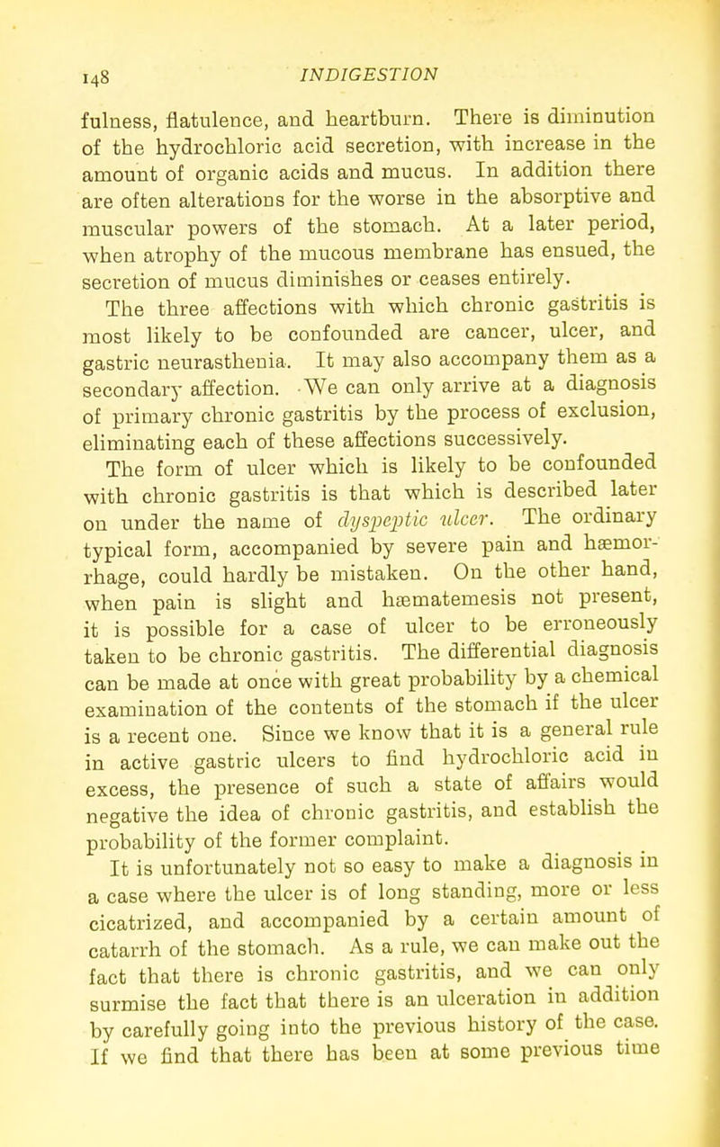 fulness, flatulence, and heartburn. There is diminution of the hydrochloric acid secretion, with increase in the amount of organic acids and mucus. In addition there are often alterations for the worse in the absorptive and muscular powers of the stomach. At a later period, when atrophy of the mucous membrane has ensued, the secretion of mucus diminishes or ceases entirely. The three affections with which chronic gastritis is most likely to be confounded are cancer, ulcer, and gastric neurasthenia. It may also accompany them as a secondary affection. We can only arrive at a diagnosis of primary chronic gastritis by the process of exclusion, eliminating each of these affections successively. The form of ulcer which is likely to be confounded with chronic gastritis is that which is described later on under the name of dyspeptic ulcer. The ordinary typical form, accompanied by severe pain and hjemor- rhage, could hardly be mistaken. On the other hand, when pain is slight and hsematemesis not present, it is possible for a case of ulcer to be erroneously taken to be chronic gastritis. The differential diagnosis can be made at once with great probabiUty by a chemical examination of the contents of the stomach if the ulcer is a recent one. Since we know that it is a general rule in active gastric ulcers to find hydrochloric acid m excess, the presence of such a state of affairs would negative the idea of chronic gastritis, and establish the probability of the former complaint. It is unfortunately not so easy to make a diagnosis in a case where the ulcer is of long standing, more or less cicatrized, and accompanied by a certain amount of catarrh of the stomach. As a rule, we can make out the fact that there is chronic gastritis, and we can only surmise the fact that there is an ulceration in addition by carefully going into the previous history of the case. If we find that there has been at some previous time