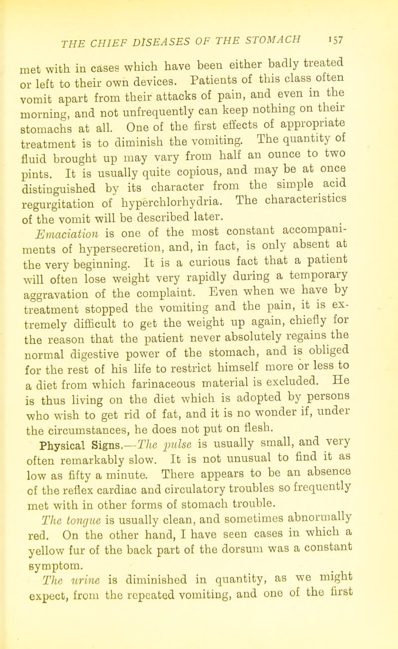 met with in cases which have been either badly treated or left to their own devices. Patients of this class often vomit apart from their attacks of pain, and even m the morning, and not unfrequently can keep nothing on their stomachs at all. One of the first effects of appropriate treatment is to diminish the vomiting. The quantity of fluid brought up may vary from half an ounce to two pints. It is usually quite copious, and may be at once distinguished by its character from the simple acid regurgitation of hyperchlorhydria. The characteristics of the vomit will be described later. Emaciation is one of the most constant accompani- ments of hypersecretion, and, in fact, is only absent at the very beginning. It is a curious fact that a patient will often lose weight very rapidly during a temporary aggravation of the complaint. Even when we have by treatment stopped the vomiting and the pain, it is ex- tremely difficult to get the weight up again, chiefly for the reason that the patient never absolutely regains the normal digestive power of the stomach, and is obliged for the rest of his hfe to restrict himself more or less to a diet from which farinaceous material is excluded. He is thus living on the diet which is adopted by persons who wish to get rid of fat, and it is no wonder if, under the circumstances, he does not put on flesh. Physical Signs.—r/(e ^JuZse is usually small, and very often remarkably slow. It is not unusual to find it as low as fifty a minute. There appears to be an absence of the reflex cardiac and circulatory troubles so frequently met with in other forms of stomach trouble. The tongue is usually clean, and sometimes abnormally red. On the other hand, I have seen cases in which a yellow fur of the back part of the dorsum was a constant symptom. The urine is diminished in quantity, as we might expect, from the repeated vomiting, and one of the first