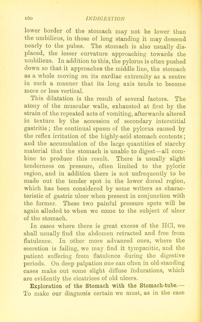 lower border of the stomach may not be lower than the umbihcus, in those of long standing it may descend nearly to the pubes. The stomach is also usually dis- placed, the lesser curvature approaching towards the umbilicus. In addition to this, the pylorus is often pushed down so that it approaches the middle line, the stomach as a whole moving on its cardiac extremity as a centre in such a manner that its long axis tends to become more or less vertical. This dilatation is the result of several factors. The atony of the muscular walls, exhausted at first by the strain of the repeated acts of vomiting, afterwards altered in texture by the accession of secondary interstitial gastritis ; the continual spasm of the pylorus caused by the reflex irritation of the highly-acid stomach contents ; and the accumulation of the large quantities of starchy material that the stomach is unable to digest—all com- bine to produce this result. There is usually slight tenderness on pressure, often limited to the pyloric region, and in addition there is not unfrequently to be made out the tender spot in the lower dorsal region, which has been considered by some writers as charac- teristic of gastric ulcer when present in conjunction with the former. These two painful pressure spots will be again alluded to when we come to the subject of ulcer of the stomach. In cases where there is great excess of the HCl, we shall usually find the abdomen retracted and free from flatulence. In other more advanced ones, where the secretion is failing, we may find it tympanitic, and the patient suffering from flatulence during the digestive periods. On deep palpation one can often in old-standing cases make out some slight diffuse indurations, which are evidently the cicatrices of old ulcers. Exploration of the Stomach with the Stomach-tube.— To make our diagnosis certain we must, as in the case