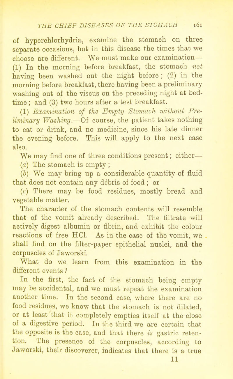 of hyperchlorhydria, examine the stomach on three separate occasions, but in this disease the times that we choose are different. We must make our examination— (1) In the morning before brealifast, the stomach not having been washed out the night before ; (2) in the morning before breakfast, there having been a preliminary- washing out of the viscus on the preceding night at bed- time; and (3) two hours after a test breakfast. (1) Examination of the Empty Stomach ivithout Pre- liminary Washing.—Of course, the patient takes nothing to eat or drink, and no medicine, since his late dinner the evening before. This will apply to the next case also. We may find one of three conditions present; either— (a) The stomach is empty ; (&) We may bring up a considerable quantity of fluid that does not contain any debris of food ; or (c) There may be food residues, mostly bread and vegetable matter. The character of the stomach contents will resemble that of the vomit already described. The filtrate will actively digest albumin or fibrin, and exhibit the colour reactions of free HCl. As in the case of the vomit, we shall find on the filter-paper epithelial nuclei, and the corpuscles of Jaworski. What do we learn from this examination in the different events ? In the first, the fact of the stomach being empty may be accidental, and we must repeat the examination another time. In the second case, where there are no food residues, we know that the stomach is not dilated, or at least that it completely empties itself at the close of a digestive period. In the third we are certain that the opposite is the case, and that there is gastric reten- tion. The presence of the corpuscles, according to Jaworski, their discoverer, indicates that there is a true 11