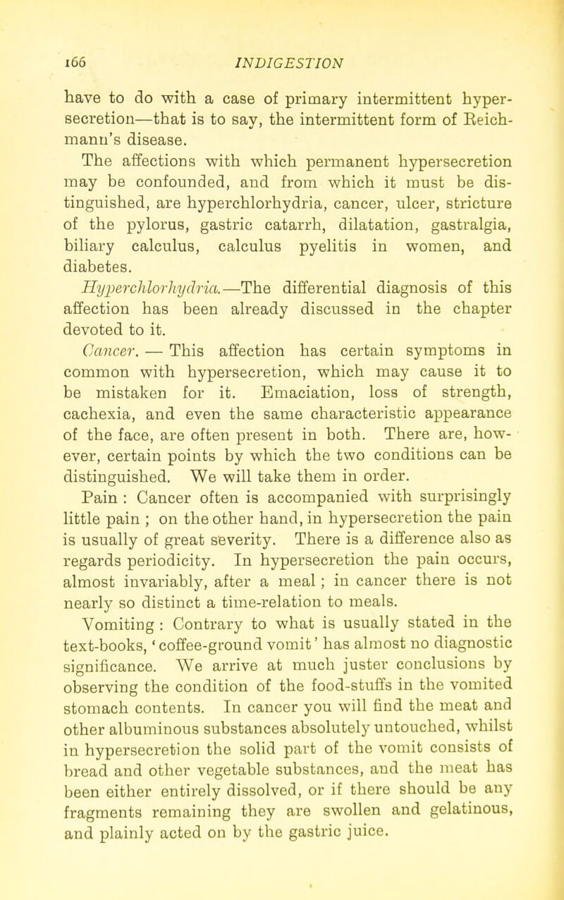 have to do with a case of primary intermittent hyper- secretion—that is to say, the intermittent form of Eeich- manu's disease. The affections with which permanent hypersecretion may be confounded, and from which it must be dis- tinguished, are hyperchlorhydria, cancer, ulcer, stricture of the pylorus, gastric catarrh, dilatation, gastralgia, biliary calculus, calculus pyelitis in women, and diabetes. Hyjjerchlorkydria.—The differential diagnosis of this affection has been already discussed in the chapter devoted to it. Cancer. — This affection has certain symptoms in common with hypersecretion, which may cause it to be mistaken for it. Emaciation, loss of strength, cachexia, and even the same characteristic appearance of the face, are often present in both. There are, how- ever, certain points by which the two conditions can be distinguished. We will take them in order. Pain : Cancer often is accompanied with surprisingly little pain ; on the other hand, in hypersecretion the pain is usually of great severity. There is a difference also as regards periodicity. In hypersecretion the pain occurs, almost invariably, after a meal; in cancer there is not nearly so distinct a time-relation to meals. Vomiting : Contrary to what is usually stated in the text-books,' coffee-ground vomit' has almost no diagnostic significance. We arrive at much juster conclusions by observing the condition of the food-stuffs in the vomited stomach contents. In cancer you will find the meat and other albuminous substances absolutely untouched, whilst in hypersecretion the sohd part of the vomit consists of bread and other vegetable substances, and the meat has been either entirely dissolved, or if there should be any fragments remaining they are swollen and gelatinous, and plainly acted on by the gastric juice.