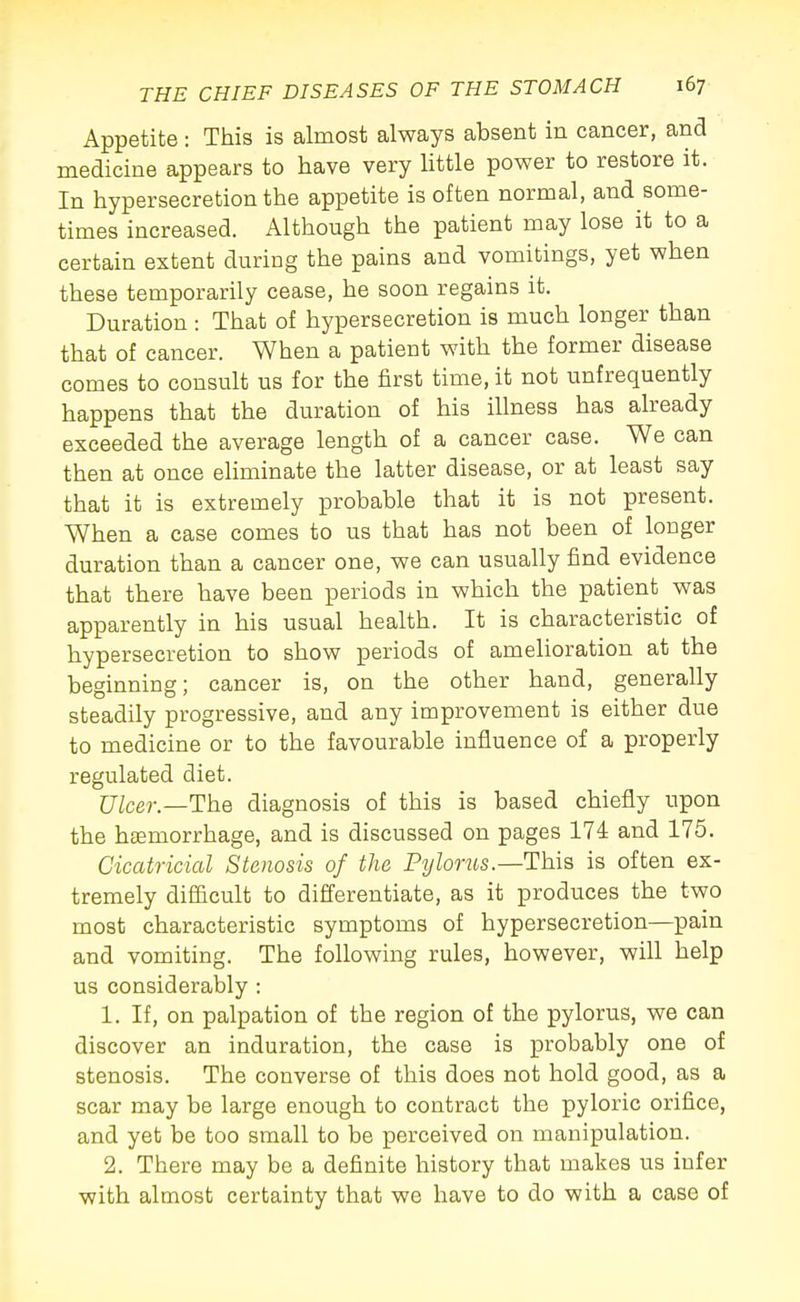 Appetite : This is almost always absent in cancer, and medicine appears to have very httle power to restore it. In hypersecretion the appetite is often normal, and some- times increased. Although the patient may lose it to a certain extent during the pains and vomitings, yet when these temporarily cease, he soon regains it. Duration : That of hypersecretion is much longer than that of cancer. When a patient with the former disease comes to consult us for the first time, it not unfrequently happens that the duration of his illness has already exceeded the average length of a cancer case. We can then at once eliminate the latter disease, or at least say that it is extremely probable that it is not present. When a case comes to us that has not been of longer duration than a cancer one, we can usually find evidence that there have been periods in which the patient was apparently in his usual health. It is characteristic of hypersecretion to show periods of amelioration at the beginning; cancer is, on the other hand, generally steadily progressive, and any improvement is either due to medicine or to the favourable influence of a properly regulated diet. Ulcer.—The diagnosis of this is based chiefly upon the haemorrhage, and is discussed on pages 174 and 175. Cicatricial Stoiosis of the Pylorus.—This is often ex- tremely difficult to differentiate, as it produces the two most characteristic symptoms of hypersecretion—pain and vomiting. The following rules, however, will help us considerably : 1. If, on palpation of the region of the pylorus, we can discover an induration, the case is probably one of stenosis. The converse of this does not hold good, as a scar may be large enough to contract the pyloric orifice, and yet be too small to be perceived on manipulation. 2. There may be a definite history that makes us infer with almost certainty that we have to do with a case of