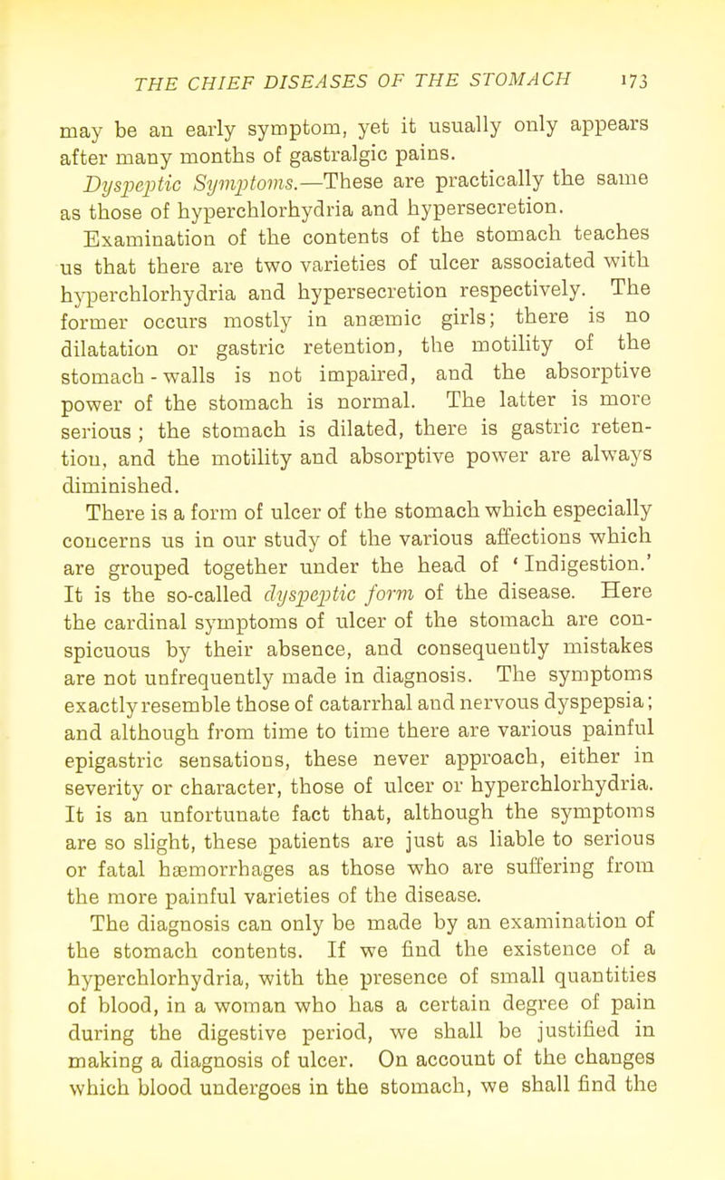 may be an early symptom, yet it usually only appears after many months of gastralgic pains. Dyspeptic Symptoms—These are practically the same as those of hyperchlorhydria and hypersecretion. Examination of the contents of the stomach teaches us that there are two varieties of ulcer associated with h}TDerchlorhydria and hypersecretion respectively. The former occurs mostly in antemic girls; there is no dilatation or gastric retention, the motility of the stomach - walls is not impaired, and the absorptive power of the stomach is normal. The latter is more serious ; the stomach is dilated, there is gastric reten- tion, and the motihty and absorptive power are always diminished. There is a form of ulcer of the stomach which especially concerns us in our study of the various affections which are grouped together under the head of ' Indigestion.' It is the so-called dyspeptic form of the disease. Here the cardinal symptoms of ulcer of the stomach are con- spicuous by their absence, and consequently mistakes are not unfrequently made in diagnosis. The symptoms exactly resemble those of catarrhal and nervous dyspepsia; and although from time to time there are various painful epigastric sensations, these never approach, either in severity or character, those of ulcer or hyperchlorhydria. It is an unfortunate fact that, although the symptoms are so shght, these patients are just as liable to serious or fatal haemorrhages as those who are suffering from the more painful varieties of the disease. The diagnosis can only be made by an examination of the stomach contents. If we find the existence of a hyperchlorhydria, with the presence of small quantities of blood, in a woman who has a certain degree of pain during the digestive period, we shall be justified in making a diagnosis of ulcer. On account of the changes which blood undergoes in the stomach, we shall find the