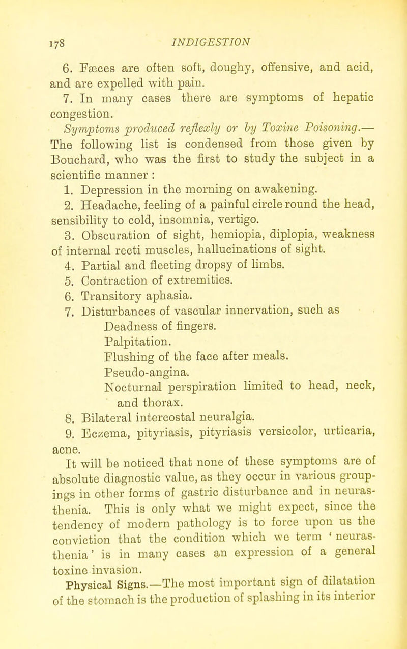 6. Fasces are often soft, doughy, offensive, and acid, and are expelled with pain. 7. In many cases there are symptoms of hepatic congestion. Symptoms produced reflexly or by Toxine Poisoning.— The following list is condensed from those given by Bouchard, who was the first to study the subject in a scientific manner : 1. Depression in the morning on awakening. 2. Headache, feeling of a painful circle round the head, sensibility to cold, insomnia, vertigo. 3. Obscuration of sight, hemiopia, diplopia, weakness of internal recti muscles, hallucinations of sight. 4. Partial and fleeting dropsy of limbs. 6, Contraction of extremities. 6. Transitory aphasia. 7. Disturbances of vascular innervation, such as Deadness of fingers. Palpitation. Flushing of the face after meals. Pseudo-angina. Nocturnal perspiration limited to head, neck, and thorax. 8. Bilateral intercostal neuralgia. 9. Eczema, pityriasis, pityriasis versicolor, urticaria, acne. It will be noticed that none of these symptoms are of absolute diagnostic value, as they occur in various group- ings in other forms of gastric disturbance and in neuras- thenia. This is only what we might expect, since the tendency of modern pathology is to force upon us the conviction that the condition which wc term ' neuras- thenia' is in many cases an expression of a general toxine invasion. Physical Signs.—The most important sign of dilatation of the stomach is the production of splashing in its interior