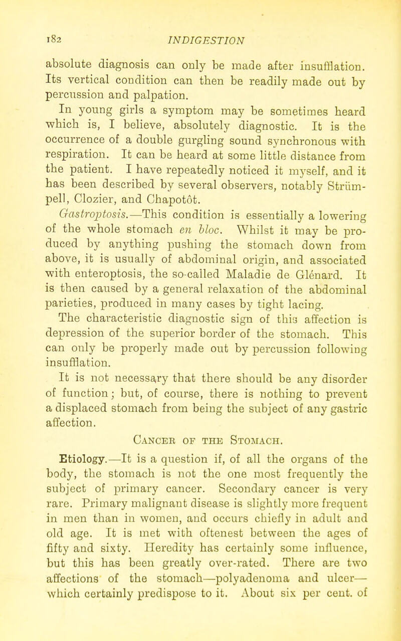 absolute diagnosis can only be made after insufHation. Its vertical condition can then be readily made out by percussion and palpation. In young girls a symptom may be sometimes heard which is, I believe, absolutely diagnostic. It is the occurrence of a double gurgling sound synchronous with respiration. It can be heard at some little distance from the patient. I have repeatedly noticed it myself, and it has been described by several observers, notably Striim- pell, Clozier, and Chapotot. Gastroptosis.—This condition is essentially a lowering of the whole stomach en bloc. Whilst it may be pro- duced by anything pushing the stomach down from above, it is usually of abdominal origin, and associated with enteroptosis, the so-called Maladie de Glenard. It is then caused by a general relaxation of the abdominal parieties, produced in many cases by tight lacing. The characteristic diagnostic sign of this affection is depression of the superior border of the stomach. This can only be properly made out by percussion following insufiflation. It is not necessa^ry that there should be any disorder of function; but, of course, there is nothing to prevent a displaced stomach from being the subject of any gastric affection. Cancek of the Stomach. Etiology.—It is a question if, of all the organs of the body, the stomach is not the one most frequently the subject of primary cancer. Secondary cancer is very rare. Primary malignant disease is slightly more frequent in men than in women, and occurs chiefly in adult and old age. It is met with oftenest between the ages of fifty and sixty. Heredity has certainly some influence, but this has been greatly over-rated. There are two affections of the stomach—polyadenoma and ulcer— which certainly predispose to it. About six per cent, of