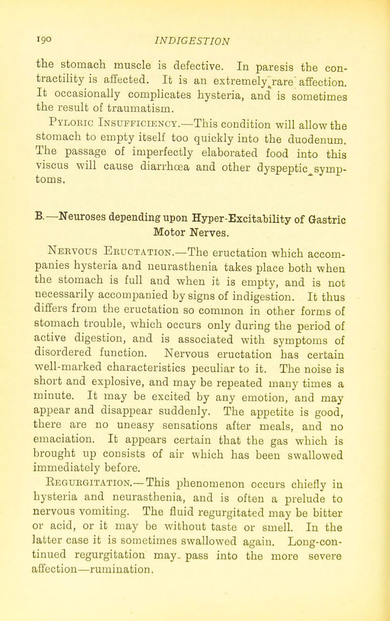 the stomach muscle is defective. In paresis the con- tractility is affected. It is an extremelyjare' affection. It occasionally complicates hysteria, and is sometimes the result of traumatism. Pyloeic Insufficiency.—This condition will allow the stomach to empty itself too quickly into the duodenum. The passage of imperfectly elaborated food into this viscus will cause diarrhoea and other dyspeptic symp- toms. B.—Neuroses depending upon Hyper-Excitability of Gastric Motor Nerves. Nervous Eeuctation.—The eructation which accom- panies hysteria and neurasthenia takes place both when the stomach is full and when it is empty, and is not necessarily accompanied by signs of indigestion. It thus differs from the eructation so common in other forms of stomach trouble, which occurs only during the period of active digestion, and is associated with symptoms of disordered function. Nervous eructation has certain well-marked characteristics peculiar to it. The noise is short and explosive, and may be repeated many times a minute. It may be excited by any emotion, and may appear and disappear suddenly. The appetite is good, there are no uneasy sensations after meals, and no emaciation. It appears certain that the gas which is brought up consists of air which has been swallowed immediately before. Eeguegitation.—This phenomenon occurs chiefly in hysteria and neurasthenia, and is often a prelude to nervous vomiting. The fluid regurgitated may be bitter or acid, or it may be without taste or smell. In the latter case it is sometimes swallowed again. Long-con- tinued regurgitation may. pass into the more severe affection—rumination.