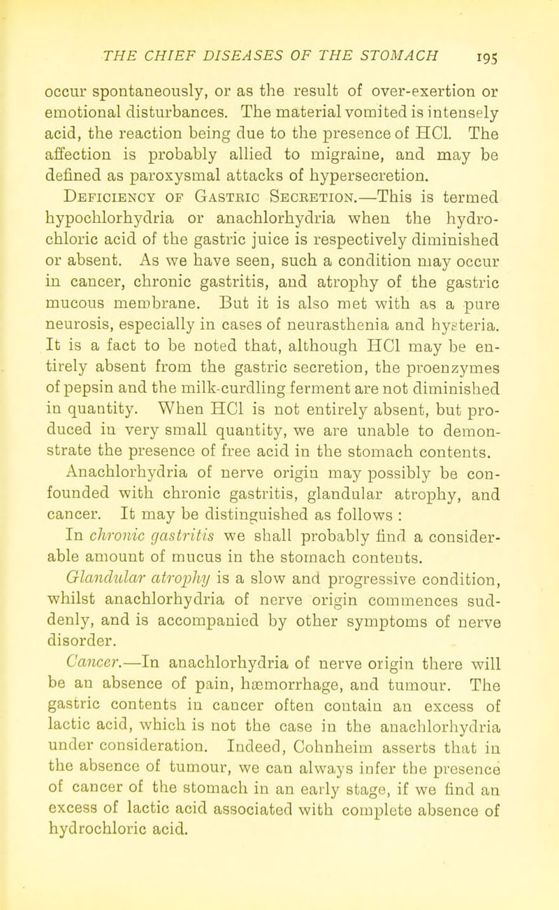 occur spontaneously, or as the result of over-exertion or emotional disturbances. The material vomited is intensely- acid, the reaction being due to the presence of HCl. The affection is probably allied to migraine, and may be defined as paroxysmal attacks of hypersecretion. Deficiency of Gastric Secretion,—This is termed hypochlorhydria or anachlorhydria when the hydro- chloric acid of the gastric juice is respectively diminished or absent. As we have seen, such a condition may occur in cancer, chronic gastritis, and atrophy of the gastric mucous membrane. But it is also met with as a pure neurosis, especially in cases of neurasthenia and hysteria. It is a fact to be noted that, although HCl may be en- tirely absent from the gastric secretion, the proenzymes of pepsin and the milk-curdling ferment are not diminished in quantity. When HCl is not entirely absent, but pro- duced in very small quantity, we are unable to demon- strate the presence of free acid in the stomach contents. Anachlorhydria of nerve origin may possibly be con- founded with chronic gastritis, glandular atrophy, and cancer. It may be distinguished as follows : In chronic gastritis we shall probably find a consider- able amount of mucus in the stomach contents. Glanchdar atrophy is a slow and progressive condition, whilst anachlorhydria of nerve origin commences sud- denly, and is accompanied by other symptoms of nerve disorder. Cancer.—In anachlorhydria of nerve origin there will be an absence of pain, haemorrhage, and tumour. The gastric contents in cancer often contaiu an excess of lactic acid, which is not the case in the anachlorhydria under consideration. Indeed, Cohnheim asserts that in the absence of tumour, we can always infer the presence of cancer of the stomach in an early stage, if we find an excess of lactic acid associated with complete absence of hydrochloric acid.