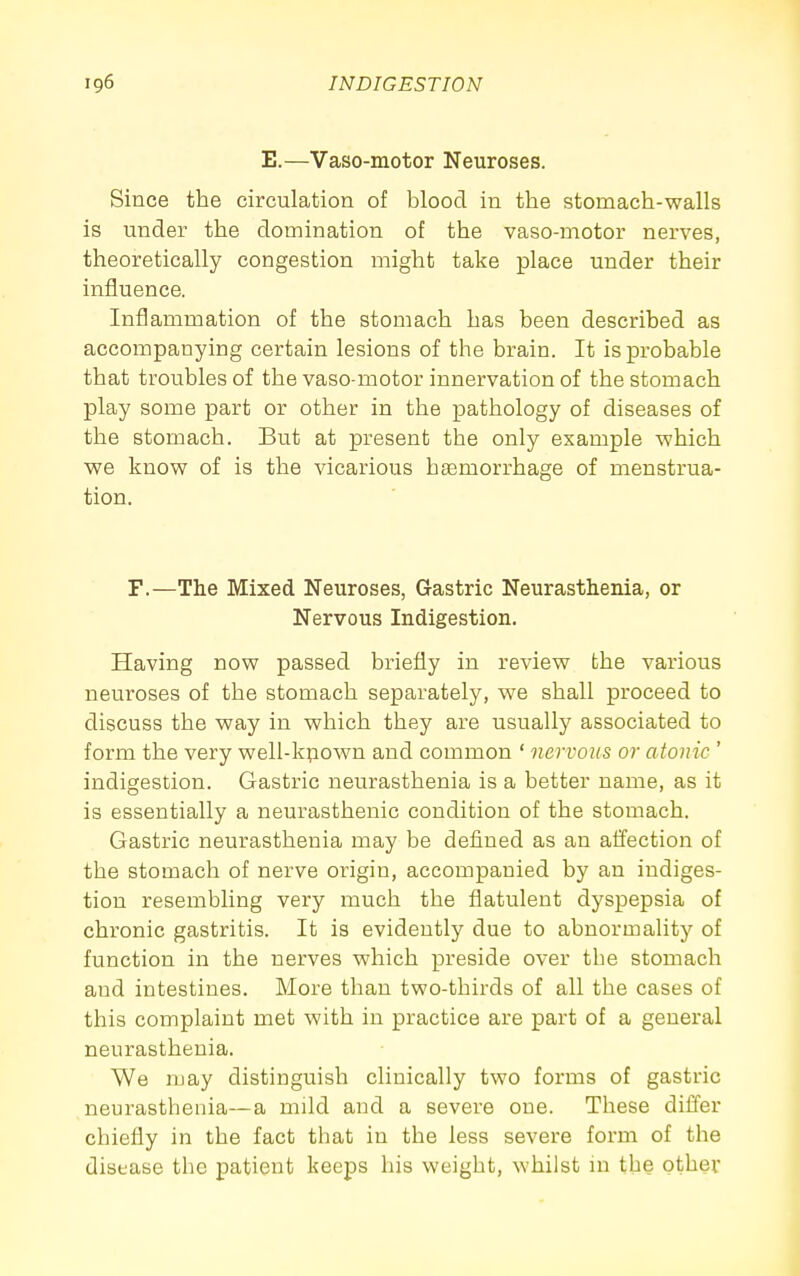 E.—Vaso-motor Neuroses. Since the circulation of blood in the stomach-walls is under the domination of the vaso-motor nerves, theoretically congestion might take place under their influence. Inflammation of the stomach has been described as accompanying certain lesions of the brain. It is probable that troubles of the vaso-motor innervation of the stomach play some part or other in the pathology of diseases of the stomach. But at present the only example ■which we know of is the vicarious hgemorrhage of menstrua- tion. F.—The Mixed Neuroses, Gastric Neurasthenia, or Nervous Indigestion. Having now passed briefly in review the various neuroses of the stomach separately, we shall proceed to discuss the way in which they are usually associated to form the very well-kpown and common ' nervous or atonic ' indigestion. Gastric neurasthenia is a better name, as it is essentially a neurasthenic condition of the stomach. Gastric neurasthenia may be defined as an aifection of the stomach of nerve origin, accompanied by an indiges- tion resembling very much the flatulent dyspepsia of chronic gastritis. It is evidently due to abnormality of function in the nerves which preside over the stomach and intestines. More than two-thirds of all the cases of this complaint met with in practice are part of a general neurasthenia. We may distinguish clinically two forms of gastric neurasthenia—a mild and a severe one. These differ chiefly in the fact that in the less severe form of the disease the patient keeps his weight, whilst in the other