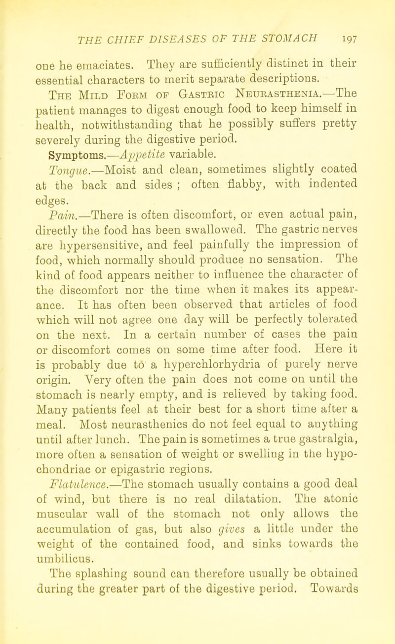 oue he emaciates. They are sufficiently distinct in their essential characters to merit separate descriptions. The Mild Form of Gasteic Neurasthenia.—The patient manages to digest enough food to keep himself in health, notwithstanding that he possibly suffers pretty severely during the digestive period. Symptoms.—Appetite variable. Tongue.—Moist and clean, sometimes sUghtly coated at the back and sides ; often flabby, with indented edges. Pain.—There is often discomfort, or even actual pain, directly the food has been swallowed. The gastric nerves are hypersensitive, and feel painfully the impression of food, which normally should produce no sensation. The kind of food appears neither to influence the character of the discomfort nor the time when it makes its appear- ance. It has often been observed that articles of food which will not agree one day will be perfectly tolerated on the next. In a certain number of cases the pain or discomfort comes on some time after food. Here it is probably due to a hyperchlorhydria of purely nerve origin. Very often the pain does not come on until the stomach is nearly empty, and is relieved by taking food. Many patients feel at their best for a short time after a meal. Most neurasthenics do not feel equal to anything until after lunch. The pain is sometimes a true gastralgia, more often a sensation of weight or swelling in the hypo- chondriac or epigastric regions. Flatulence.—The stomach usually contains a good deal of wind, but there is no real dilatation. The atonic muscular wall of the stomach not only allows the accumulation of gas, but also gives a little under the weight of the contained food, and sinks towards the umbilicus. The splashing sound can therefore usually be obtained during the greater part of the digestive period. Towards