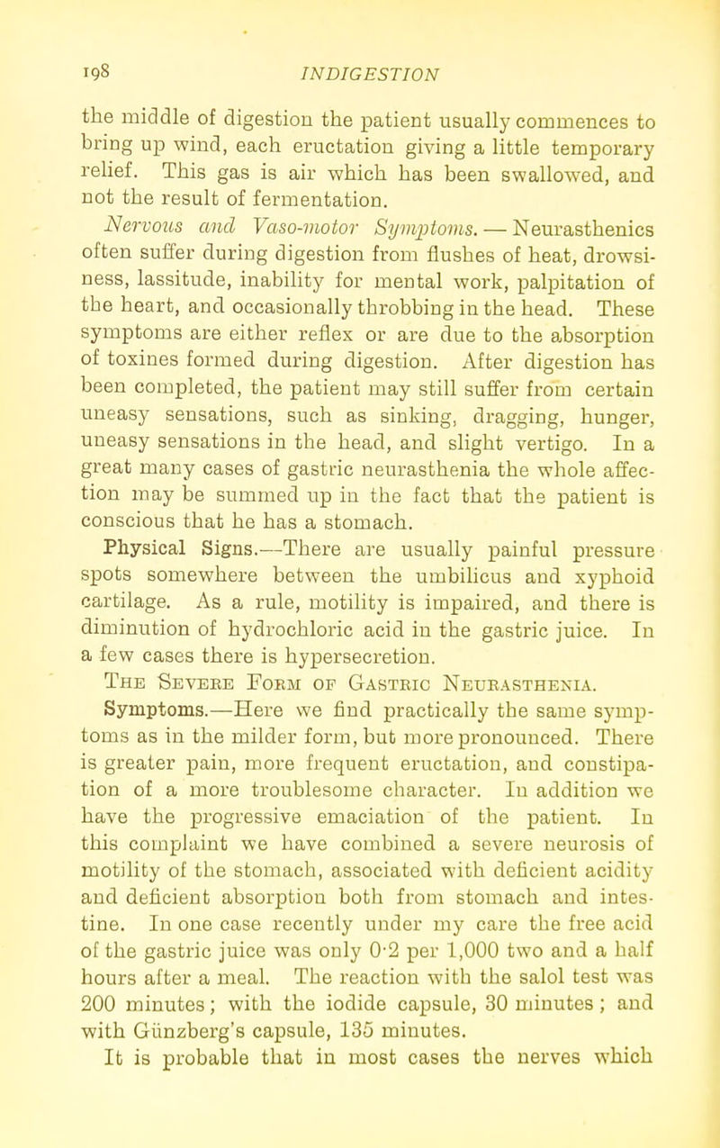 the middle of digestion the patient usually commences to bring up wind, each eructation giving a little temporary rehef. This gas is air which has been swallowed, and not the result of fermentation. Nervous and Vaso-motor Symiotoms. — Neurasthenics often suffer during digestion from flushes of heat, drowsi- ness, lassitude, inability for mental work, palpitation of the heart, and occasionally throbbing in the head. These symptoms are either reflex or are due to the a^bsorption of toxines formed during digestion. After digestion has been completed, the patient may still suffer from certain uneasy sensations, such as sinking, dragging, hunger, uneasy sensations in the head, and slight vertigo. In a great many cases of gastric neurasthenia the whole affec- tion may be summed up in the fact that the patient is conscious that he has a stomach. Physical Signs.—There are usually painful pressure spots somewhere between the umbihcus and xyphoid cartilage. As a rule, motility is impaired, and there is diminution of hydrochloric acid in the gastric juice. In a few cases there is hypersecretion. The Sevebe Poem of Gastric Neueasthenia. Symptoms.—Here we find practically the same symp- toms as in the milder form, but more pronounced. There is greater pain, more frequent eructation, and constipa- tion of a more troublesome character. In addition we have the progressive emaciation of the patient. In this complaint we have combined a severe neurosis of motility of the stomach, associated with deficient acidity and deficient absorption both from stomach and intes- tine. In one case recently under my care the free acid of the gastric juice was only 0-2 per 1,000 two and a half hours after a meal. The reaction with the salol test was 200 minutes; with the iodide capsule, 30 minutes; and with Giinzberg's capsule, 135 minutes. It is probable that in most cases the nerves which