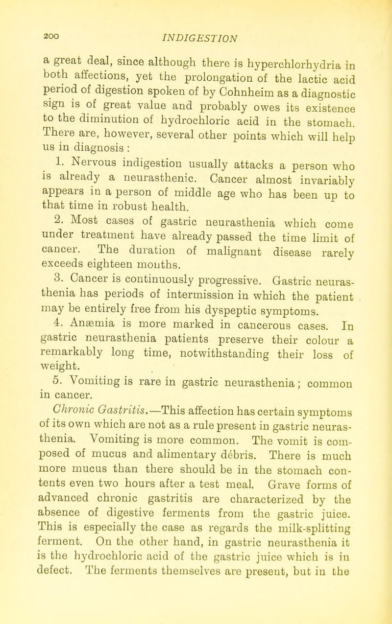 a great deal, since although there is hyperchlorhydria in both affections, yet the prolongation of the lactic acid period of digestion spoken of by Cohnheim as a diagnostic sign is of great value and probably owes its existence to the diminution of hydrochloric acid in the stomach. There are, however, several other points which will help us in diagnosis : 1. Nervous indigestion usually attacks a person who is already a neurasthenic. Cancer almost invariably appears in a person of middle age who has been up to that time in robust health. 2. Most cases of gasfcric neurasthenia which come under treatment have already passed the time limit of cancer. The duration of malignant disease rarely exceeds eighteen mouths. 3. Cancer is continuously progressive. Gastric neuras- thenia has periods of intermission in which the patient may be entirely free from his dyspeptic symptoms. 4. Anaemia is more marked in cancerous cases. In gastric neurasthenia patients preserve their colour a remarkably long time, notwithstanding their loss of weight. 5. Vomitiug is rare in gastric neurasthenia; common in cancer. Chronic Gastritis.—This affection has certain symptoms of its own which are not as a rule present in gastric neuras- thenia. Vomiting is more common. The vomit is com- posed of mucus and alimentary debris. There is much more mucus than there should be in the stomach con- tents even two hours after a test meal. Grave forms of advanced chronic gastritis are characterized by the absence of digestive ferments from the gastric juice. This is especially the case as regards the milk-splitting ferment. On the other hand, in gastric neurasthenia it is the hydrochloric acid of the gastric juice which is in defect. The ferments themselves are present, but iu the