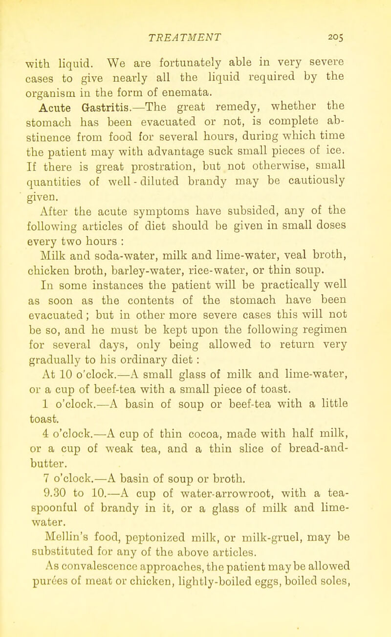 with liquid. We are fortunately able in very severe cases to give nearly all the liquid required by the organism in the form of enemata. Acute Gastritis.—The great remedy, whether the stomach has been evacuated or not, is complete ab- stinence from food for several hours, during which time the patient may with advantage suck small pieces of ice. If there is great prostration, but not otherwise, small quantities of well - diluted brandy may be cautiously given. After the acute symptoms have subsided, any of the following articles of diet should be given in small doses every two hours : Milk and soda-water, milk and lime-water, veal broth, chicken broth, barley-water, rice-water, or thin soup. In some instances the patient will be practically well as soon as the contents of the stomach have been evacuated; but in other more severe cases this will not be so, and he must be kept upon the following regimen for several days, only being allowed to return very gradually to his ordinary diet : At 10 o'clock.—A small glass of milk and lime-water, or a cup of beef-tea with a small piece of toast. 1 o'clock.—A basin of soup or beef-tea with a little toast. 4 o'clock.—A cup of thin cocoa, made with half milk, or a cup of weak tea, and a thin slice of bread-and- butter. 7 o'clock.—A basin of soup or broth. 9.30 to 10.—A cup of water-arrowroot, with a tea- spoonful of brandy in it, or a glass of milk and lime- water. Melhn's food, peptonized milk, or milk-gruel, may be substituted for any of the above articles. As convalescence approaches, the patient maybe allowed purees of meat or chicken, hghtly-boiled eggs, boiled soles.