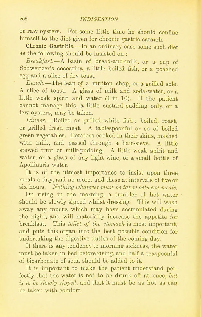 or raw oysters. For some little time he should confine himself to the diet given for chronic gastric catarrh. Chronic Gastritis,—In an ordinary case some such diet as the following should be insisted on : Breakfast.—A basin of bread-and-milk, or a cup of Schweitzer's cocoatina, a little boiled lish, or a poached egg and a slice of dry toast. Lunch.—The lean of a mutton chop, or a grilled sole. A slice of toast. A glass of milk and soda-water, or a little weak spirit and water (1 in 10). If the patient cannot manage this, a little custard-pudding only, or a few oysters, may be taken. Dinner.—Boiled or grilled white fish; boiled, roast, or grilled fresh meat. A tablespoonful or so of boiled green vegetables. Potatoes cooked in their skins, mashed with milk, and passed through a hair-sieve. A little stewed fruit or milk-pudding. A little weak spirit and water, or a glass of any light wine, or a small bottle of Apollinaris water. It is of the utmost importance to insist upon three meals a day, and no more, and these at intervals of five or six hours. Nothing luhatever must be taken betioeen meals. On rising in the morning, a tumbler of hot water should be slowly sipped whilst dressing. This will wash away any mucus which may have accumulated during the night, and will materially increase the appetite for breakfast. This toilet of the stomach is most important, and puts this organ' into the best possible condition for undertaking the digestive duties of the coming day. If there is any tendency to morning sickness, the water must be taken in bed before rising, and half a teaspoonful of bicarbonate of soda should be added to it. It is important to make the patient understand per- fectly that the water is not to be drunk off at once, btit is to be sloiuly sij^i^ed, and that it must be as hot as car; be taken with comfort.