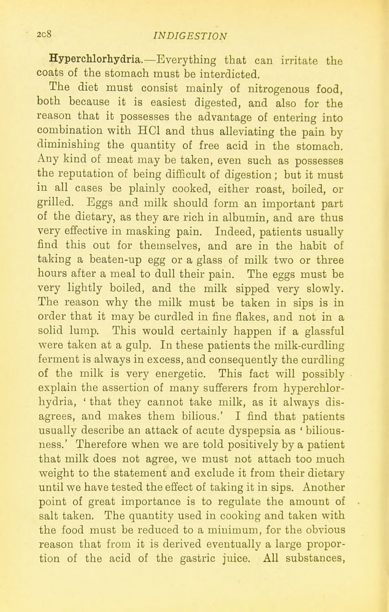 Hyperchlorhydria.—Everything that can irritate the coats of the stomach must be interdicted. The diet must consist mainly of nitrogenous food, both because it is easiest digested, and also for the reason that it possesses the advantage of entering into combination with HCl and thus alleviating the pain by diminishing the quantity of free acid in the stomach. Any kind of meat may be taken, even such as possesses the reputation of being difficult of digestion; but it must in all cases be plainly cooked, either roast, boiled, or grilled. Eggs and milk should form an important part of the dietary, as they are rich in albumin, and are thus very effective in masking pain. Indeed, patients usually find this out for themselves, and are in the habit of taking a beaten-up egg or a glass of milk two or three hours after a meal to dull their pain. The eggs must be very lightly boiled, and the milk sipped very slowly. The reason why the milk must be taken in sips is in order that it may be curdled in fine flakes, and not in a solid lump. This would certainly happen if a glassful were taken at a gulp. In these patients the milk-curdling ferment is always in excess, and consequently the curdling of the milk is very energetic. This fact will possibly explain the assertion of many sufferers from hyperchlor- hydria, ' that they cannot take milk, as it always dis- agrees, and makes them bilious.' I find that patients usually describe an attack of acute dyspepsia as ' bilious- ness.' Therefore when we are told positively by a patient that milk does not agree, we must not attach too much weight to the statement and exclude it from their dietary until we have tested the effect of taking it in sips. Another point of great importance is to regulate the amount of salt taken. The quantity used in cooking and taken with the food must be reduced to a minimum, for the obvious reason that from it is derived eventually a large propor- tion of the acid of the gastric juice. All substances,