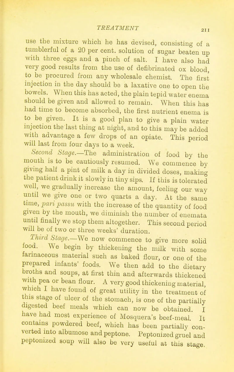 use the mixture which he has devised, consisting of a tumblerful of a 20 per cent, solution of sugar beaten up with three eggs and a pinch of salt. I have also had very good results from the use of defibrinated ox blood, to be procured from any wholesale chemist. The first injection in the day should be a laxative one to open the bowels. When this has acted, the plain tepid water enema should be given and allowed to remain. When this has had time to become absorbed, the first nutrient enema is to be given. It is a good plan to give a plain water injection the last thing at night, and to this may be added with advantage a few drops of an opiate. This period will last from four days to a week. Second Stage.—The administration of food by the mouth is to be cautiously resumed. We commence by giving half a pint of milk a day in divided doses, making the patient drink it slowly in tiny sips. If this is tolerated well, we graduaUy increase the amount, feehng our way until we give one or two quarts a day. At the same tmie, paripassiv with the increase of the quantity of food given by the mouth, we diminish the number of enemata until finally we stop them altogether. This second period wih be of two or three weeks' duration. Third Stage.—We now commence to give more solid food. We begin by thickening the m:lk with some farmaceous material such as baked flour, or one of the prepared infants' foods. We then add to the dietary broths and soups, at first thin and afterwards thickened with pea or bean flour. A very good thickeniug material which I have found of great utility in the treatment of this stage of ulcer of the stomach, is one of the partially digested beef meals which can now be obtained I have had most experience of Mosquera's beef-meal It contains powdered beef, which has been partially con- verted into albumose and peptone. Peptonized gruel and peptonized soup will also be very useful at this stage