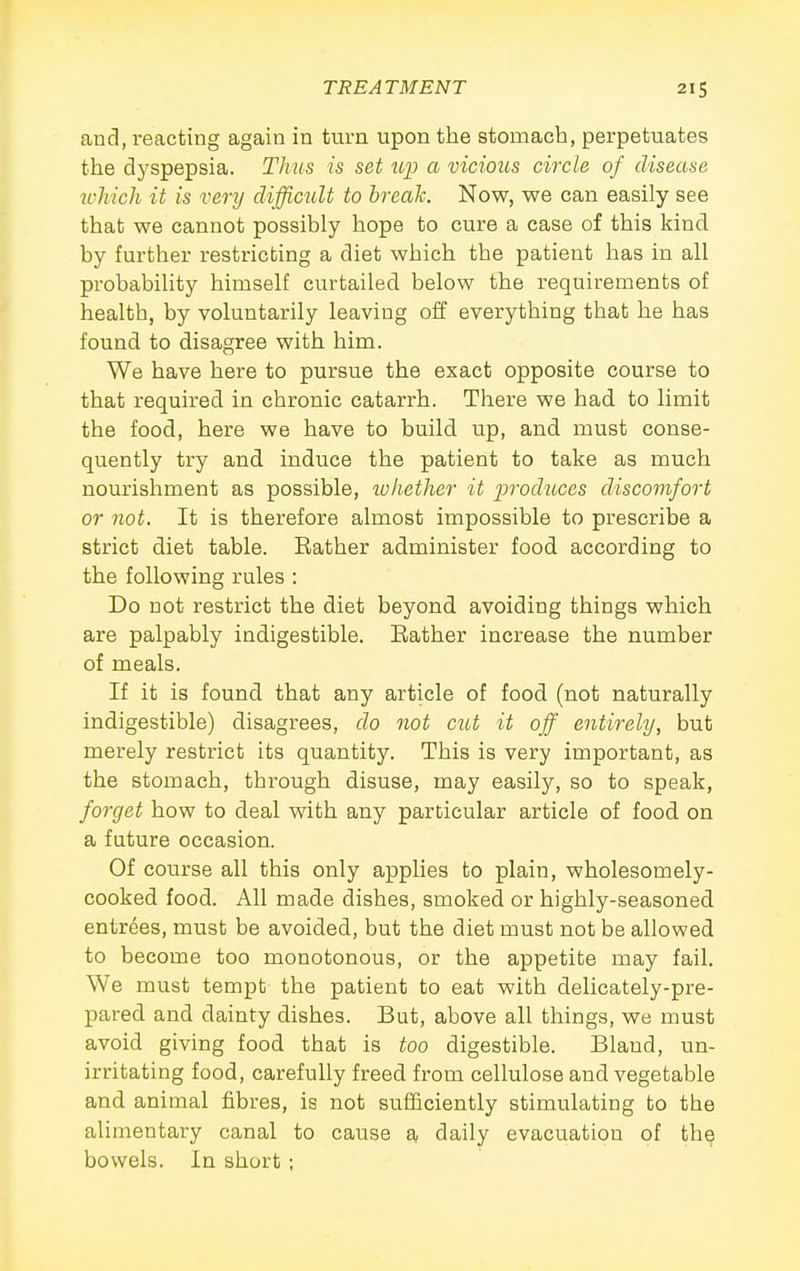 and, reacting again in turn upon the stomach, perpetuates the dyspepsia. Thus is set up a vicious circle of disease ivhich it is very difficult to break. Now, we can easily see that we cannot possibly hope to cure a case of this kind by further restricting a diet which the patient has in all probability himself curtailed below the requirements of health, by voluntarily leaving off everything that he has found to disagree with him. We have here to pursue the exact opposite course to that required in chronic catarrh. There we had to limit the food, here we have to build up, and must conse- quently try and induce the patient to take as much nourishment as possible, ivliether it produces discomfort or not. It is therefore almost impossible to prescribe a strict diet table. Rather administer food according to the following rules : Do not restrict the diet beyond avoiding things which are palpably indigestible. Eather increase the number of meals. If it is found that any article of food (not naturally indigestible) disagrees, do not cut it off entirely, but merely restrict its quantity. This is very important, as the stomach, through disuse, may easily, so to speak, forget how to deal with any particular article of food on a future occasion. Of course all this only appUes to plain, wholesomely- cooked food. All made dishes, smoked or highly-seasoned entrees, must be avoided, but the diet must not be allowed to become too monotonous, or the appetite may fail. We must tempt the patient to eat with delicately-pre- pared and dainty dishes. But, above all things, we must avoid giving food that is too digestible. Bland, un- irritating food, carefully freed from cellulose and vegetable and animal fibres, is not sufficiently stimulating to the alimentary canal to cause a daily evacuation of the bowels. In short ;