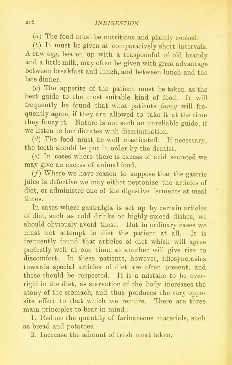 (a) The food must be nutritious and plainly cooked. {b) It must be given at comparatively short intervals. A raw egg, beaten up with a teaspoonful of old brandy and a little milk, may often be given with great advantage between breakfast and lunch, and between lunch and the late dinner. (c) The appetite of the patient must be taken as the best guide to the most suitable kind of food. It will frequently be found that what patients fancy will fre- quently agree, if they are allowed to take it at the time they fancy it. Nature is not such an unreliable guide, if we listen to her dictates with discrimination. (d) The food must be well masticated. If necessary, the teeth should be put in order by the dentist. (e) In cases where there is excess of acid secreted we may give an excess of animal food. (/) Where we have reason to suppose that the gastric juice is defective we may either peptonize the articles of diet, or administer one of the digestive ferments at meal times. In cases where gastralgia is set up by certain articles of diet, such as cold drinks or highly-spiced dishes, we should obviously avoid these. But in ordinary cases we must not attempt to diet the patient at all. It is frequently found that articles of diet which will agree perfectly well at one time, at another will give rise to discomfort. In these patients, however, idiosyncrasies towards special articles of diet are often present, and these should be respected. It is a mistake to be over- rigid in the diet, as starvation of the body increases the atony of the stomach, and thus produces the very oppo- site effect to that which we require. There are three main principles to bear in mind : 1. Eeduce the quantity of farinaceous materials, such as bread and potatoes. 2. Increase the amount of fresh meat taken.