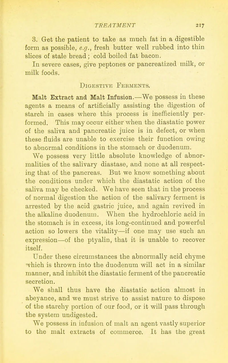 3. Get the patient to take as much fat in a digestible form as possible, e.g., fresh butter well rubbed into thin slices of stale bread; cold boiled fat bacon. In severe cases, give peptones or pancreatized milk, or milk foods. Digestive Ferments, Malt Extract and Malt Infusion.—We possess in these agents a means of artificially assisting the digestion of starch in cases where this process is inefficiently per- formed. This may occur either when the diastatic power of the saliva and pancreatic juice is in defect, or when these fluids are unable to exercise their function owing to abnormal conditions in the stomach or duodenum. We possess very little absolute knowledge of abnor- malities of the salivary diastase, and none at all respect- ing that of the pancreas. But we know something about the conditions under which the diastatic action of the saliva may be checked. We have seen that in the process of normal digestion the action of the salivary ferment is arrested by the acid gastric juice, and again revived in the alkaline duodenum. When the hydrochloric acid in the stomach is in excess, its long-continued and powerful action so lowers the vitality—if one may use such an expression—of the ptyalin, that it is unable to recover itself. Under these circumstances the abnormally acid chyme which is thrown into the duodenum will act in a similar manner, and inhibit the diastatic ferment of the pancreatic secretion. We shall thus have the diastatic action almost in abeyance, and we must strive to assist nature to dispose of the starchy portion of our food, or it will pass through the system undigested. We possess in infusion of malt an agent vastly superior to the malt extracts of commerce. It has the great