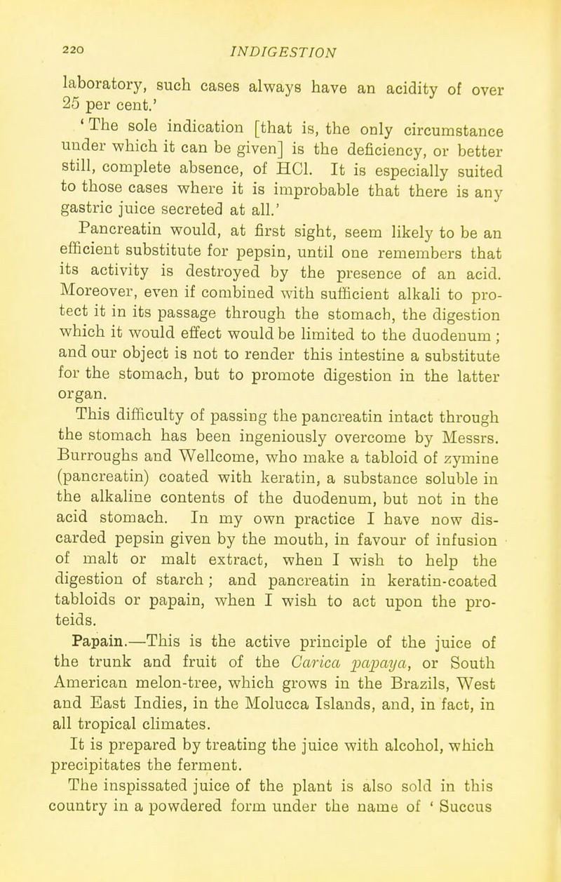 laboratory, such cases always have an acidity of over 25 per cent.' ' The sole indication [that is, the only circumstance under which it can be given] is the deficiency, or better still, complete absence, of HCl. It is especially suited to those cases where it is improbable that there is any gastric juice secreted at all.' Pancreatin would, at first sight, seem likely to be an efficient substitute for pepsin, until one remembers that its activity is destroyed by the presence of an acid. Moreover, even if combined with sufficient alkaU to pro- tect it in its passage through the stomach, the digestion which it would effect would be hmited to the duodenum ; and our object is not to render this intestine a substitute for the stomach, but to promote digestion in the latter organ. This difficulty of passing the pancreatin intact through the stomach has been ingeniously overcome by Messrs. Burroughs and Wellcome, who make a tabloid of zymine (pancreatin) coated with keratin, a substance soluble in the alkaline contents of the duodenum, but not in the acid stomach. In my own practice I have now dis- carded pepsin given by the mouth, in favour of infusion of malt or malt extract, when I wish to help the digestion of starch; and pancreatin in keratin-coated tabloids or papain, when I wish to act upon the pro- teids. Papain.—This is the active principle of the juice of the trunk and fruit of the Carica ixLpaya, or South American melon-tree, which grows in the Brazils, West and East Indies, in the Molucca Islands, and, in fact, in all tropical climates. It is prepared by treating the juice with alcohol, which precipitates the ferment. The inspissated juice of the plant is also sold in this country in a powdered form under the name of ' Succus