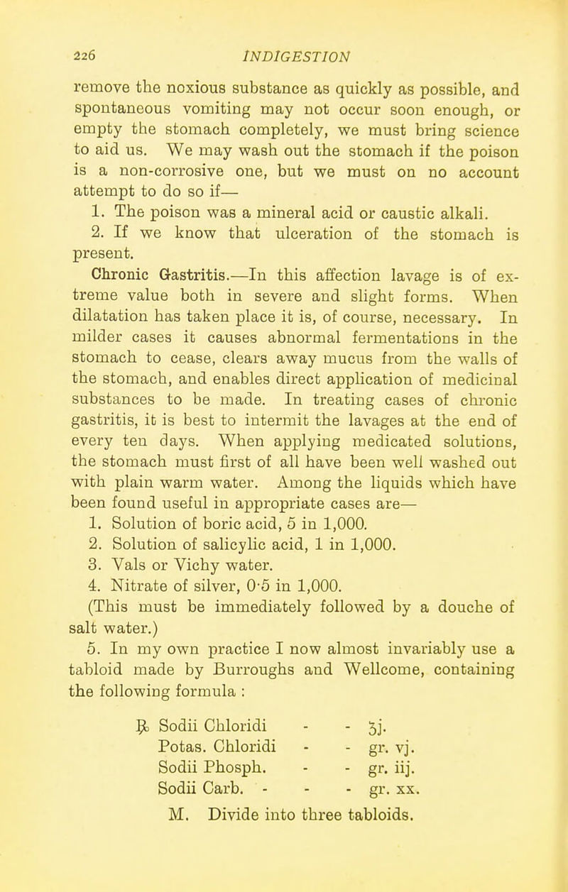 remove the noxious substance as quickly as possible, and spontaneous vomiting may not occur soon enough, or empty the stomach completely, we must bring science to aid us. We may wash out the stomach if the poison is a non-corrosive one, but we must on no account attempt to do so if— 1. The poison was a mineral acid or caustic alkali. 2. If we know that ulceration of the stomach is present. Chronic Gastritis.—In this affection lavage is of ex- treme value both in severe and shght forms. When dilatation has taken place it is, of course, necessary. In milder cases it causes abnormal fermentations in the stomach to cease, clears away mucus from the walls of the stomach, and enables direct application of medicinal substances to be made. In treating cases of chronic gastritis, it is best to intermit the lavages at the end of every ten days. When applying medicated solutions, the stomach must first of all have been well washed out with plain warm water. Among the liquids which have been found useful in appropriate cases are— 1. Solution of boric acid, 5 in 1,000. 2. Solution of salicylic acid, 1 in 1,000. 3. Vals or Vichy water. 4. Nitrate of silver, 0-5 in 1,000. (This must be immediately followed by a douche of salt water.) 6. In my own practice I now almost invariably use a tabloid made by Burroughs and Wellcome, containing the following formula : 9> Sodii Chloridi - - 5j. Potas. Chloridi - - gr. vj. Sodii Phosph. - - gr. iij. Sodii Carb. - - - gr. xx. M. Divide into three tabloids.