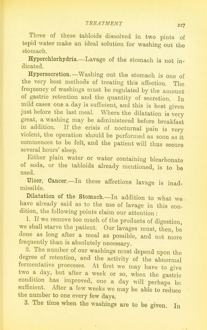 Three of these tabloids dissolved in two pints of tepid water make an ideal solution for washing out the stomach. Hyperchlorhydria.—Lavage of the stomach is not in- dicated. Hypersecretion.—Washing out the stomach is one of the very best methods of treating this affection. The frequency of washings must be regulated by the amount of gastric retention and the quantity of secretion. In mild cases one a day is sufficient, and this is best given just before the last meal. Where the dilatation is very great, a washing may be administered before breakfast in addition. If the crisis of nocturnal pain is very violent, the operation should be performed as soon as it commences to be felt, and the patient will thus secure several hours' sleep. Either plain water or water containing bicarbonate of soda, or the tabloids already mentioned, is to be used. Ulcer, Cancer.—In these affections lavage is inad- missible. Dilatation of the Stomach.—In addition to what we • have already said as to the use of lavage in this con- dition, the following points claim our attention : 1. If we remove too much of the products of digestion, we shall starve the patient. Our lavages must, then, be done as long after a meal as possible, and not more frequently than is absolutely necessary. 2. The number of our washings must depend upon the degree of retention, and the activity of the abnormal fermentative processes. At first we may have to give two a day, but after a week or so, when the gastric condition has improved, one a day will perhaps be sufficient. After a few weeks we may be able to reduce the number to one every few days. 3. The time when the washings are to be given. In