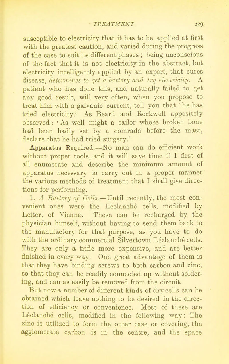 susceptible to electricity that it has to be applied at first with the greatest caution, and varied during the progress of the case to suit its different phases ; being unconscious of the fact that it is not electricity in the abstract, but electricity intelligently applied by an expert, that cures disease, determines to get a lattery ajid try electricity. A patient who has done this, and naturally failed to get any good result, will very often, when you propose to treat him with a galvanic current, tell you that ' he has tried electricity.' As Beard and Eockwell appositely observed: ' As well might a sailor whose broken bone had been badly set by a comrade before the mast, declare that he had tried surgery.' Apparatus Required.—No man can do efficient work without proper tools, and it will save time if I first of all enumerate and describe the minimum amount of apparatus necessary to carry out in a proper manner the various methods of treatment that I shall give direc- tions for performing. 1. A Battery of Cells.—Until recently, the most con- venient ones were the Leclanche cells, modified by Leiter, of Vienna. These can be recharged by the physician himself, without having to send them back to the manufactory for that purpose, as you have to do with the ordinary commercial Silvertown Leclanche cells. They are only a trifle more expensive, and are better finished in every way. One great advantage of them is that they have binding screws to both carbon and zinc, so that they can be readily connected up without solder- ing, and can as easily be removed from the circuit. But now a number of different kinds of dry cells can be obtained which leave nothing to be desired in the direc- tion of efficiency or convenience. Most of these are Leclanche cells, modified in the following way: The zinc is utilized to form the outer case or covering, the agglomerate carbon is in the centre, and the space