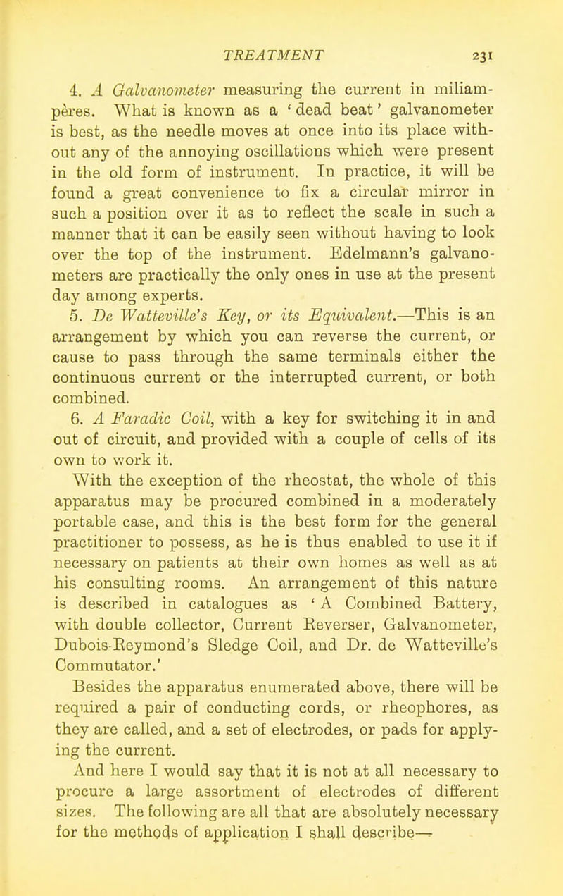 4. A Galvanovieter measuring the current in miliam- peres. What is known as a ' dead beat' galvanometer is best, as the needle moves at once into its place with- out any of the annoying oscillations which were present in the old form of instrument. In practice, it will be foimd a great convenience to fix a circular mirror in such a position over it as to reflect the scale in such a manner that it can be easily seen without having to look over the top of the instrument. Edelmann's galvano- meters are practically the only ones in use at the present day among experts. 5. De Watteville's Key, or its EqidvaUnt.—This is an arrangement by which you can reverse the current, or cause to pass through the same terminals either the continuous current or the interrupted current, or both combined. 6. A FaracUc Coil, with a key for switching it in and out of circuit, and provided with a couple of cells of its own to work it. With the exception of the rheostat, the whole of this apparatus may be procured combined in a moderately portable case, and this is the best form for the general practitioner to possess, as he is thus enabled to use it if necessary on patients at their own homes as well as at his consulting rooms. An arrangement of this nature is described in catalogues as ' A Combined Battery, with double collector. Current Eeverser, Galvanometer, Dubois-Eeymond's Sledge Coil, and Dr. de Watteville's Commutator.' Besides the apparatus enumerated above, there will be required a pair of conducting cords, or rheophores, as they are called, and a set of electrodes, or pads for apply- ing the current. And here I would say that it is not at all necessary to procure a large assortment of electrodes of different sizes. The following are all that are absolutely necessary for the methods of application I shall describe^