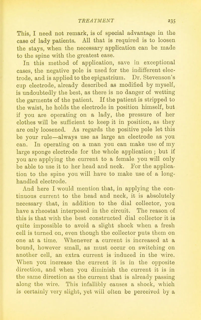 This, I need not remark, is of special advantage in the case of lady patients. All that is required is to loosen the stays, when the necessary application can be made to the spine with the greatest ease. In this method of application, save in exceptional cases, the negative pole is vised for the indifferent elec- trode, and is applied to the epigastrium. Dr. Stevenson's cup electrode, already described as modified by myself, is undoubtedly the best, as there is no danger of wetting the garments of the patient. If the patient is stripped to the waist, he holds the electrode in position himself, but if you are operating on a lady, the pressure of her clothes will be sufficient to keep it in position, as they are only loosened. As regards the positive pole let this be your rule—always use as large an electrode as you can. In operating on a man you can make use of my large sponge electrode for the whole application ; but if you are applying the current to a female you will only be able to use it to her head and neck. For the applica- tion to the spine you will have to make use of a long- handled electrode. And here I would mention that, in applying the con- tinuous current to the head and neck, it is absolutely necessary that, in addition to the dial collector, you have a rheostat interposed in the circuit. The reason of this is that wich the best constructed dial collector it is quite impossible to avoid a slight shock when a fresh cell is turned on, even though the collector puts them on one at a time. Whenever a current is increased at a bound, however small, as must occur on switching on another cell, an extra current is induced in the wire. When you increase the current it is in the opposite direction, and when you diminish the current it is in the same direction as the current that is already passing along the wire. This infallibly causes a shock, which is certainly very slight, yet will often be perceived by a