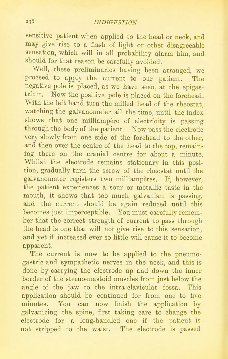 sensitive patient when applied to the head or neck, and may give rise to a flash of light or other disagreeable sensation, which will in all probability alarm him, and should for that reason be carefully avoided. Well, these preliminaries having been arranged, we proceed to apply the current to our patient. The negative pole is placed, as we have seen, at the epigas- trium. Now the positive pole is placed on the forehead. With the left hand turn the milled head of the rheostat, watching the galvanometer all the time, until the index shows that one milliampere of electricity is passing through the body of the patient. Now pass the electrode very slowly from one side of the forehead to the other, and then over the centre of the head to the top, remain- ing there on the cranial centre for about a minute. Whilst the electrode remains stationary in this posi- tion, gradually turn the screw of the rheostat until the galvanometer registers two milliamperes. If, however, the patient experiences a sour or metallic taste in the mouth, it shows that too much galvanism is passing, and the current should be again reduced until this becomes just imperceptible. You must carefully remem- ber that the correct strength of current to pass through the head is one that will not give rise to this sensation, and yet if increased ever so little will cause it to become apparent. The current is now to be apphed to the pneumo- gastric and sympathetic nerves in the neck, and this is done by carrying the electrode up and down the inner border of the sterno-mastoid muscles from just below the angle of the jaw to the intra-clavicular fossa. This application should be continued for from one to five minutes. You can now finish the application by galvanizing the spine, first taking care to change the electrode for a long-handled one if the patient is not stripped to the waist. The electrode is passed