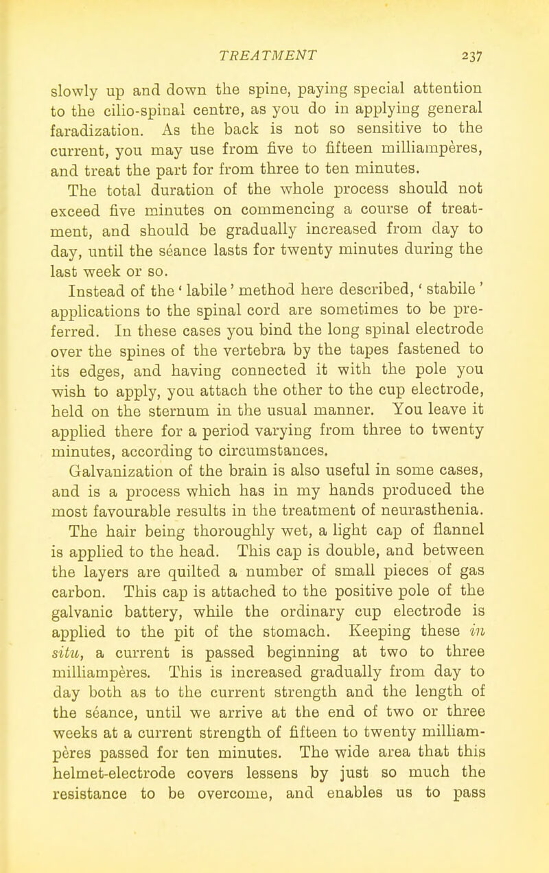 slowly up and down the spine, paying special attention to the cilio-spinal centre, as you do in applying general faradization. As the back is not so sensitive to the current, you may use from five to fifteen milliamperes, and treat the part for from three to ten minutes. The total duration of the whole process should not exceed five minutes on commencing a course of treat- ment, and should be gradually increased from day to day, until the seance lasts for twenty minutes during the last week or so. Instead of the ' labile' method here described,' stabile ' applications to the spinal cord are sometimes to be pre- ferred. In these cases you bind the long spinal electrode over the spines of the vertebra by the tapes fastened to its edges, and having connected it with the pole you wish to apply, you attach the other to the cup electrode, held on the sternum in the usual manner. You leave it applied there for a period varying from three to twenty minutes, according to circumstances. Galvanization of the brain is also useful in some cases, and is a process which has in my hands produced the most favourable results in the treatment of neurasthenia. The hair being thoroughly wet, a light cap of flannel is applied to the head. This cap is double, and between the layers are quilted a number of small pieces of gas carbon. This cap is attached to the positive pole of the galvanic battery, while the ordinary cup electrode is applied to the pit of the stomach. Keeping these in situ, a current is passed beginning at two to three milliamperes. This is increased gradually from day to day both as to the current strength and the length of the seance, until we arrive at the end of two or three weeks at a current strength of fifteen to twenty milliam- peres passed for ten minutes. The wide area that this helmet-electrode covers lessens by just so much the resistance to be overcome, and enables us to pass